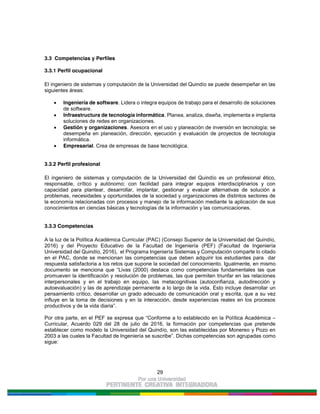 29
3.3 Competencias y Perfiles
3.3.1 Perfil ocupacional
El ingeniero de sistemas y computación de la Universidad del Quindío se puede desempeñar en las
siguientes áreas:
Ingeniería de software. Lidera o integra equipos de trabajo para el desarrollo de soluciones
de software.
Infraestructura de tecnología informática. Planea, analiza, diseña, implementa e implanta
soluciones de redes en organizaciones.
Gestión y organizaciones. Asesora en el uso y planeación de inversión en tecnología; se
desempeña en planeación, dirección, ejecución y evaluación de proyectos de tecnología
informática.
Empresarial. Crea de empresas de base tecnológica.
3.3.2 Perfil profesional
El ingeniero de sistemas y computación de la Universidad del Quindío es un profesional ético,
responsable, crítico y autónomo; con facilidad para integrar equipos interdisciplinarios y con
capacidad para plantear, desarrollar, implantar, gestionar y evaluar alternativas de solución a
problemas, necesidades y oportunidades de la sociedad y organizaciones de distintos sectores de
la economía relacionadas con procesos y manejo de la información mediante la aplicación de sus
conocimientos en ciencias básicas y tecnologías de la información y las comunicaciones.
3.3.3 Competencias
A la luz de la Política Académica Curricular (PAC) (Consejo Superior de la Universidad del Quindío,
2016) y del Proyecto Educativo de la Facultad de Ingeniería (PEF) (Facultad de Ingeniería
Universidad del Quindío, 2016), el Programa Ingeniería Sistemas y Computación comparte lo citado
en el PAC, donde se mencionan las competencias que deben adquirir los estudiantes para dar
respuesta satisfactoria a los retos que supone la sociedad del conocimiento. Igualmente, en mismo
documento se menciona que “Livas (2000) destaca como competencias fundamentales las que
promueven la identificación y resolución de problemas, las que permiten triunfar en las relaciones
interpersonales y en el trabajo en equipo, las metacognitivas (autoconfianza, autodirección y
autoevaluación) y las de aprendizaje permanente a lo largo de la vida. Esto incluye desarrollar un
pensamiento crítico, desarrollar un grado adecuado de comunicación oral y escrita, que a su vez
influye en la toma de decisiones y en la interacción, desde experiencias reales en los procesos
productivos y de la vida diaria”.
Por otra parte, en el PEF se expresa que “Conforme a lo establecido en la Política Académica –
Curricular, Acuerdo 029 del 28 de julio de 2016, la formación por competencias que pretende
establecer como modelo la Universidad del Quindío, son las establecidas por Monereo y Pozo en
2003 a las cuales la Facultad de Ingeniería se suscribe”. Dichas competencias son agrupadas como
sigue:
 