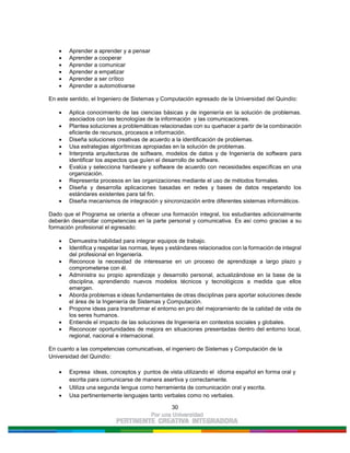 30
Aprender a aprender y a pensar
Aprender a cooperar
Aprender a comunicar
Aprender a empatizar
Aprender a ser crítico
Aprender a automotivarse
En este sentido, el Ingeniero de Sistemas y Computación egresado de la Universidad del Quindío:
Aplica conocimiento de las ciencias básicas y de ingeniería en la solución de problemas.
asociados con las tecnologías de la información y las comunicaciones.
Plantea soluciones a problemáticas relacionadas con su quehacer a partir de la combinación
eficiente de recursos, procesos e información.
Diseña soluciones creativas de acuerdo a la identificación de problemas.
Usa estrategias algorítmicas apropiadas en la solución de problemas.
Interpreta arquitecturas de software, modelos de datos y de Ingeniería de software para
identificar los aspectos que guíen el desarrollo de software.
Evalúa y selecciona hardware y software de acuerdo con necesidades específicas en una
organización.
Representa procesos en las organizaciones mediante el uso de métodos formales.
Diseña y desarrolla aplicaciones basadas en redes y bases de datos respetando los
estándares existentes para tal fin.
Diseña mecanismos de integración y sincronización entre diferentes sistemas informáticos.
Dado que el Programa se orienta a ofrecer una formación integral, los estudiantes adicionalmente
deberán desarrollar competencias en la parte personal y comunicativa. Es así como gracias a su
formación profesional el egresado:
Demuestra habilidad para integrar equipos de trabajo.
Identifica y respetar las normas, leyes y estándares relacionados con la formación de integral
del profesional en Ingeniería.
Reconoce la necesidad de interesarse en un proceso de aprendizaje a largo plazo y
comprometerse con él.
Administra su propio aprendizaje y desarrollo personal, actualizándose en la base de la
disciplina, aprendiendo nuevos modelos técnicos y tecnológicos a medida que ellos
emergen.
Aborda problemas e ideas fundamentales de otras disciplinas para aportar soluciones desde
el área de la Ingeniería de Sistemas y Computación.
Propone ideas para transformar el entorno en pro del mejoramiento de la calidad de vida de
los seres humanos.
Entiende el impacto de las soluciones de Ingeniería en contextos sociales y globales.
Reconocer oportunidades de mejora en situaciones presentadas dentro del entorno local,
regional, nacional e internacional.
En cuanto a las competencias comunicativas, el ingeniero de Sistemas y Computación de la
Universidad del Quindío:
Expresa ideas, conceptos y puntos de vista utilizando el idioma español en forma oral y
escrita para comunicarse de manera asertiva y correctamente.
Utiliza una segunda lengua como herramienta de comunicación oral y escrita.
Usa pertinentemente lenguajes tanto verbales como no verbales.
 