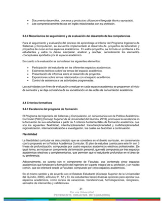 31
Documenta desarrollos, procesos y productos utilizando el lenguaje técnico apropiado.
Lee comprensivamente textos en inglés relacionados con su profesión.
3.3.4 Mecanismos de seguimiento y de evaluación del desarrollo de las competencias
Para el seguimiento y evaluación del proceso de aprendizaje al interior del Programa Ingeniería de
Sistemas y Computación, se encuentra implementado el desarrollo de proyectos de laboratorio y
proyectos de curso en los espacios académicos. En estos proyectos, se formula un problema a los
estudiantes y estos lo deben interpretar, analizar y resolver, considerando los elementos
conceptuales aportados por el espacio académico.
En cuanto a la evaluación se consideran los siguientes elementos:
Participación del estudiante en los diferentes espacios académicos.
Exámenes teóricos sobre los temas del espacio académico.
Presentación de informes sobre el desarrollo de proyectos.
Exposiciones sobre temas relacionados con el espacio académico.
Control de asistencia a las actividades programadas.
Las actividades con fines de evaluación a realizar en cada espacio académico se programan al inicio
de semestre y se deja constancia de su socialización en las actas de concertación académica.
3.4 Criterios formativos
3.4.1 Excelencia del programa de formación
El Programa de Ingeniería de Sistemas y Computación, en concordancia con la Política Académico-
Curricular (PAC) (Consejo Superior de la Universidad del Quindío, 2016), promueve la excelencia en
la formación de sus estudiantes a partir de 5 criterios fundamentales de formación académica, que
son los siguientes: flexibilidad, interdisciplinariedad, transdisciplinariedad y multidisciplinariedad,
regionalización, internacionalización e investigación, los cuales se describen a continuación.
Flexibilidad
La flexibilidad curricular es otro principio que se considera en el diseño curricular, en consonancia
con lo propuesto en la Política Académica Curricular. El plan de estudios cuenta para este fin con 3
líneas de profundización, compuestas por cuatro espacios académicos electivos profesionales. De
igual forma, se incluye un componente de formación personal, que está compuesto por tres espacios
académicos electivos y complementarios, que permiten que el estudiante profundice en el área de
su preferencia.
Adicionalmente, se cuenta con el componente de Facultad, que contempla cinco espacios
académicos que fortalecen la formación del ingeniero en la parte integral de su profesión, y un núcleo
común, que se orientará desde la Facultad, compuesto por cinco espacios académicos.
En el mismo sentido y de acuerdo con el Estatuto Estudiantil (Consejo Superior de la Universidad
del Quindío, 2000), artículos 51, 52 y 53, los estudiantes tienen diversas opciones para aprobar sus
espacios académicos, como cursos de vacaciones, transferencias, homologaciones, reingresos,
semestre de intercambio y validaciones.
 