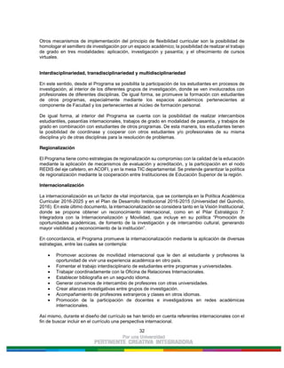 32
Otros mecanismos de implementación del principio de flexibilidad curricular son la posibilidad de
homologar el semillero de investigación por un espacio académico; la posibilidad de realizar el trabajo
de grado en tres modalidades: aplicación, investigación y pasantía; y el ofrecimiento de cursos
virtuales.
Interdisciplinariedad, transdisciplinariedad y multidisciplinariedad
En este sentido, desde el Programa se posibilita la participación de los estudiantes en procesos de
investigación, al interior de los diferentes grupos de investigación, donde se ven involucrados con
profesionales de diferentes disciplinas. De igual forma, se promueve la formación con estudiantes
de otros programas, especialmente mediante los espacios académicos pertenecientes al
componente de Facultad y los pertenecientes al núcleo de formación personal.
De igual forma, al interior del Programa se cuenta con la posibilidad de realizar intercambios
estudiantiles, pasantías internacionales, trabajos de grado en modalidad de pasantía, y trabajos de
grado en combinación con estudiantes de otros programas. De esta manera, los estudiantes tienen
la posibilidad de coordinase y cooperar con otros estudiantes y/o profesionales de su misma
disciplina y/o de otras disciplinas para la resolución de problemas.
Regionalización
El Programa tiene como estrategias de regionalización su compromiso con la calidad de la educación
mediante la aplicación de mecanismos de evaluación y acreditación, y la participación en el nodo
REDIS del eje cafetero, en ACOFI, y en la mesa TIC departamental. Se pretende garantizar la política
de regionalización mediante la cooperación entre Instituciones de Educación Superior de la región.
Internacionalización
La internacionalización es un factor de vital importancia, que se contempla en la Política Académica
Curricular 2016-2025 y en el Plan de Desarrollo Institucional 2016-2015 (Universidad del Quindío,
2016). En este último documento, la internacionalización se considera tanto en la Visión Institucional,
donde se propone obtener un reconocimiento internacional, como en el Pilar Estratégico 7:
Integradora con la Internacionalización y Movilidad, que incluye en su política “Promoción de
oportunidades académicas, de fomento de la investigación y de intercambio cultural, generando
mayor visibilidad y reconocimiento de la institución”.
En concordancia, el Programa promueve la internacionalización mediante la aplicación de diversas
estrategias, entre las cuales se contempla:
Promover acciones de movilidad internacional que le den al estudiante y profesores la
oportunidad de vivir una experiencia académica en otro país.
Fomentar el trabajo interdisciplinario de estudiantes entre programas y universidades.
Trabajar coordinadamente con la Oficina de Relaciones Internacionales.
Establecer bibliografía en un segundo idioma.
Generar convenios de intercambio de profesores con otras universidades.
Crear alianzas investigativas entre grupos de investigación.
Acompañamiento de profesores extranjeros y clases en otros idiomas.
Promoción de la participación de docentes e investigadores en redes académicas
internacionales.
Así mismo, durante el diseño del currículo se han tenido en cuenta referentes internacionales con el
fin de buscar incluir en el currículo una perspectiva internacional.
 