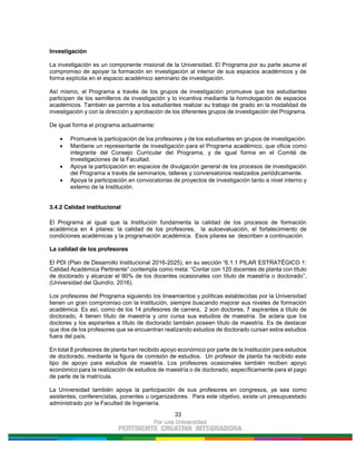 33
Investigación
La investigación es un componente misional de la Universidad. El Programa por su parte asume el
compromiso de apoyar la formación en investigación al interior de sus espacios académicos y de
forma explícita en el espacio académico seminario de investigación.
Así mismo, el Programa a través de los grupos de investigación promueve que los estudiantes
participen de los semilleros de investigación y lo incentiva mediante la homologación de espacios
académicos. También se permite a los estudiantes realizar su trabajo de grado en la modalidad de
investigación y con la dirección y aprobación de los diferentes grupos de investigación del Programa.
De igual forma el programa actualmente:
Promueve la participación de los profesores y de los estudiantes en grupos de investigación.
Mantiene un representante de investigación para el Programa académico, que oficia como
integrante del Consejo Curricular del Programa, y de igual forma en el Comité de
Investigaciones de la Facultad.
Apoya la participación en espacios de divulgación general de los procesos de investigación
del Programa a través de seminarios, talleres y conversatorios realizados periódicamente.
Apoya la participación en convocatorias de proyectos de investigación tanto a nivel interno y
externo de la Institución.
3.4.2 Calidad institucional
El Programa al igual que la Institución fundamenta la calidad de los procesos de formación
académica en 4 pilares: la calidad de los profesores, la autoevaluación, el fortalecimiento de
condiciones académicas y la programación académica. Esos pilares se describen a continuación.
La calidad de los profesores
El PDI (Plan de Desarrollo Institucional 2016-2025), en su sección “6.1.1 PILAR ESTRATÉGICO 1:
Calidad Académica Pertinente” contempla como meta: “Contar con 120 docentes de planta con título
de doctorado y alcanzar el 90% de los docentes ocasionales con título de maestría o doctorado”,
(Universidad del Quindío, 2016).
Los profesores del Programa siguiendo los lineamientos y políticas establecidas por la Universidad
tienen un gran compromiso con la Institución, siempre buscando mejorar sus niveles de formación
académica. Es así, como de los 14 profesores de carrera, 2 son doctores, 7 aspirantes a título de
doctorado, 4 tienen título de maestría y uno cursa sus estudios de maestría. Se aclara que los
doctores y los aspirantes a título de doctorado también poseen título de maestría. Es de destacar
que dos de los profesores que se encuentran realizando estudios de doctorado cursan estos estudios
fuera del país.
En total 8 profesores de planta han recibido apoyo económico por parte de la Institución para estudios
de doctorado, mediante la figura de comisión de estudios. Un profesor de planta ha recibido este
tipo de apoyo para estudios de maestría. Los profesores ocasionales también reciben apoyo
económico para la realización de estudios de maestría o de doctorado, específicamente para el pago
de parte de la matrícula.
La Universidad también apoya la participación de sus profesores en congresos, ya sea como
asistentes, conferencistas, ponentes u organizadores. Para este objetivo, existe un presupuestado
administrado por la Facultad de Ingeniería.
 