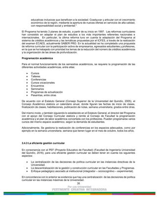35
educativas inclusivas que beneficien a la sociedad. Coadyuvar y articular con el crecimiento
económico de la región, mediante la apertura de nuevas ofertas en servicios de alta calidad,
con responsabilidad social y ambiental."
El Programa ha tenido 3 planes de estudio, a partir de su inicio en 1997. Las reformas curriculares
han consistido en adaptar el plan de estudios a los más importantes referentes nacionales e
internacionales. En particular, la última reforma tuvo en cuenta la adaptación del Programa al
sistema de créditos académicos y las temáticas propuestas por el ICFES, a través de la realización
del examen ECAES, actualmente SABER PRO. En la actualidad se ha completado una propuesta
de reforma curricular con la participación activa de empresarios, egresados estudiantes y profesores,
en la que se ha trabajado con prioridad los temas de la reducción del número de créditos académicos
y la organización de las áreas de profundización.
Programación académica
Para el normal funcionamiento de los semestres académicos, se requiere la programación de las
diferentes actividades académicas, entre ellas:
Cursos
Talleres
Conferencias
Cursos vocacionales
Encuentros
Seminarios
Programas de actualización
Pasantías, entre otras
De acuerdo con el Estatuto General (Consejo Superior de la Universidad del Quindío, 2005), el
Consejo Académico elabora un calendario anual, donde figuran las fechas de inicio de clases,
finalización de clases, habilitaciones, publicación de notas, semana universitaria, grados entre otras.
Del mismo modo, y también siguiendo lo establecido en el Estatuto General, el director del Programa
con el apoyo del Consejo Curricular elabora y remite al Consejo de Facultad la programación
académica y el plan de labor académica concertada con los profesores. Pueden programarse varios
cursos del mismo espacio académico, según la demanda de estudiantes.
Adicionalmente, Se gestiona la realización de conferencias en los espacios adecuados, como por
ejemplo en la semana universitaria, semana que tienen lugar en el mes de octubre, todos los años.
3.4.3 La eficiente gestión curricular
En consonancia con el PEF (Proyecto Educativo de Facultad) (Facultad de Ingeniería Universidad
del Quindío, 2016), para una eficiente gestión curricular se deben tener en cuenta los siguientes
aspectos:
La centralización de las decisiones de política curricular en las instancias directivas de la
Universidad.
La descentralización de la gestión y construcción curricular en las Facultades y Programas.
Enfoque pedagógico asociado al institucional (integrador – sociocognitivo – experimental).
En concordancia con lo anterior se evidencia que hay una centralización de las decisiones de política
curricular en las instancias máximas de la Universidad.
 