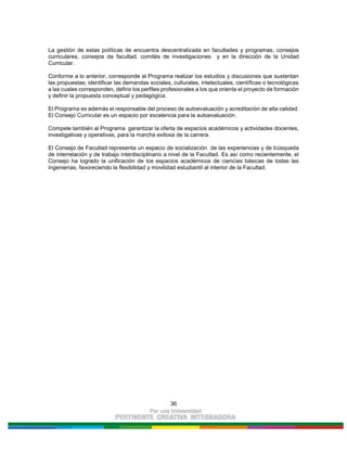 36
La gestión de estas políticas de encuentra descentralizada en facultades y programas, consejos
curriculares, consejos de facultad, comités de investigaciones y en la dirección de la Unidad
Curricular.
Conforme a lo anterior, corresponde al Programa realizar los estudios y discusiones que sustentan
las propuestas; identificar las demandas sociales, culturales, intelectuales, científicas o tecnológicas
a las cuales corresponden, definir los perfiles profesionales a los que orienta el proyecto de formación
y definir la propuesta conceptual y pedagógica.
El Programa es además el responsable del proceso de autoevaluación y acreditación de alta calidad.
El Consejo Curricular es un espacio por excelencia para la autoevaluación.
Compete también al Programa garantizar la oferta de espacios académicos y actividades docentes,
investigativas y operativas, para la marcha exitosa de la carrera.
El Consejo de Facultad representa un espacio de socialización de las experiencias y de búsqueda
de interrelación y de trabajo interdisciplinario a nivel de la Facultad. Es así como recientemente, el
Consejo ha logrado la unificación de los espacios académicos de ciencias básicas de todas las
ingenierías, favoreciendo la flexibilidad y movilidad estudiantil al interior de la Facultad.
 