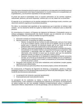 38
Estos principios orientadores de la formación se constituyen en una respuesta a las transformaciones
que sitúan al conocimiento como factor fundamental en un mundo inmerso en la competitividad y en
la globalización, y se encuentran soportados en tres ejes teóricos:
El primer eje asume el aprendizaje como un proceso participativo en los cambios cognitivos,
actitudinales, afectivos y de acción requeridos, cambios que, a su vez, deben ser co-construidos.
El segundo va en concordancia con los aportes realizados por la psicología social y evolutiva, que
ubica como central lo cognitivo en los procesos educativos.
Por último, la universidad esta soportada en las experiencias que le permiten al individuo estar
contacto con los escenarios donde los sujetos se desenvuelven e interactúan para su desarrollo
personal.
En concordancia a lo anterior, el Programa de Ingeniería de Sistemas y Computación asume un
enfoque pedagógico interestructurante (De Zubiría Samper), que es coherente con el enfoque
adoptado por la Institución y donde se resaltan los siguientes aspectos:
Educación centrada en el desarrollo integral.
Reconocimiento de la necesidad de integrar tres sistemas:
o Afectivo: el desarrollo del ser humano no está condicionado solo por el ser mismo
si no por el contexto cultural y social en que se ha gestado, que es un punto de
partida para el desarrollo de estudiante puesto que es por medio de ello que
podemos saber cómo está condicionado su forma de pensar y actuar.
o Cognitivo: busca que el aprendizaje no se realice de acuerdo a la simple información,
sino enfocarlo en el contexto histórico y los acontecimientos que lo propiciaron. Este
conocimiento y aprendizaje debe ser reflexivo con un fin no solo de adquirir
información, sino entender la causa que los propició, para que los estudiantes
reflexionen de ello y lo utilicen en su vida diaria, social y cultural.
o Expresivo: busca desarrollar en el estudiante la capacidad de exponer sus puntos
de vista, con el fin de que él desarrolle por medio de diálogo con sus compañeros y
maestros (como mediador entre el saber y el estudiante) su conocimiento, ideologías
y formas de pensar y actuar.
Educación como proceso, en el que tanto mediadores como estudiantes cumplen papeles
significativos pero diferenciados.
Direccionamiento por parte del profesor de procesos propios y activos del estudiante.
En consecuencia, el Programa de Ingeniería de Sistemas y Computación, aborda su enfoque
pedagógico basado en el ciclo de aprendizaje propuesto por David Kolb (Kolb & Boyatzis, 1999), que
consta de dos dimensiones estructurales:
La percepción del contenido a aprender [aprehensión].
El procesamiento del mismo [transformación].
La percepción de los contenidos se realiza a través de la experiencia concreta de los
acontecimientos, o bien mediante la conceptualización abstracta de los mismos. El procesamiento
se realiza también por dos vías opuestas: mediante la experimentación activa, y mediante la
observación reflexiva, desarrollando un ciclo de aprendizaje, como se observa en la Figura 2.
 