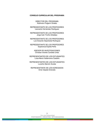 3
CONSEJO CURRICULAR DEL PROGRAMA
DIRECTOR DEL PROGRAMA
Robinsón Pulgarín Giraldo
REPRESENTANTE DE LOS PROFESORES
Leonardo Hernández Rodriguez
REPRESENTANTE DE LOS PROFESORES
Jorge Iván Triviño Arbeláez
REPRESENTANTE DE LOS PROFESORES
Luis Eduardo Sepúlveda Rodríguez
REPRESENTANTE DE LOS PROFESORES
Esperanza Espitia Peña
ASESOR DE INVESTIGACIONES
Christian Andrés Candela Uribe
REPRESENTANTES DE LOS ESTUDIANTES
Luisa María Valderrama Castaño
REPRESENTANTES DE LOS ESTUDIANTES
Lucerito Alarcón Acosta
REPRESENTANTE DE LOS EGRESADOS
Einer Zapata Granada
 