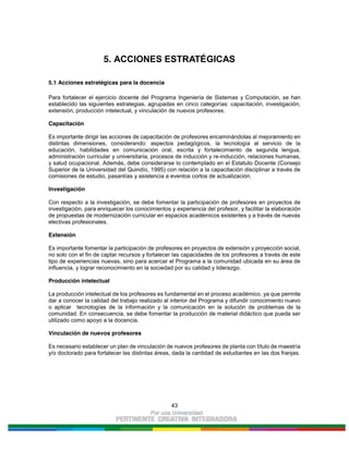 43
5. ACCIONES ESTRATÉGICAS
5.1 Acciones estratégicas para la docencia
Para fortalecer el ejercicio docente del Programa Ingeniería de Sistemas y Computación, se han
establecido las siguientes estrategias, agrupadas en cinco categorías: capacitación, investigación,
extensión, producción intelectual, y vinculación de nuevos profesores.
Capacitación
Es importante dirigir las acciones de capacitación de profesores encaminándolas al mejoramiento en
distintas dimensiones, considerando: aspectos pedagógicos, la tecnología al servicio de la
educación, habilidades en comunicación oral, escrita y fortalecimiento de segunda lengua,
administración curricular y universitaria, procesos de inducción y re-inducción, relaciones humanas,
y salud ocupacional. Además, debe considerarse lo contemplado en el Estatuto Docente (Consejo
Superior de la Universidad del Quindío, 1995) con relación a la capacitación disciplinar a través de
comisiones de estudio, pasantías y asistencia a eventos cortos de actualización.
Investigación
Con respecto a la investigación, se debe fomentar la participación de profesores en proyectos de
investigación, para enriquecer los conocimientos y experiencia del profesor, y facilitar la elaboración
de propuestas de modernización curricular en espacios académicos existentes y a través de nuevas
electivas profesionales.
Extensión
Es importante fomentar la participación de profesores en proyectos de extensión y proyección social,
no solo con el fin de captar recursos y fortalecer las capacidades de los profesores a través de este
tipo de experiencias nuevas, sino para acercar el Programa a la comunidad ubicada en su área de
influencia, y lograr reconocimiento en la sociedad por su calidad y liderazgo.
Producción intelectual
La producción intelectual de los profesores es fundamental en el proceso académico, ya que permite
dar a conocer la calidad del trabajo realizado al interior del Programa y difundir conocimiento nuevo
o aplicar tecnologías de la información y la comunicación en la solución de problemas de la
comunidad. En consecuencia, se debe fomentar la producción de material didáctico que pueda ser
utilizado como apoyo a la docencia.
Vinculación de nuevos profesores
Es necesario establecer un plan de vinculación de nuevos profesores de planta con título de maestría
y/o doctorado para fortalecer las distintas áreas, dada la cantidad de estudiantes en las dos franjas.
 