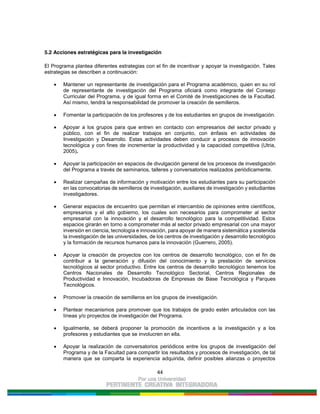 44
5.2 Acciones estratégicas para la investigación
El Programa plantea diferentes estrategias con el fin de incentivar y apoyar la investigación. Tales
estrategias se describen a continuación:
Mantener un representante de investigación para el Programa académico, quien en su rol
de representante de investigación del Programa oficiará como integrante del Consejo
Curricular del Programa, y de igual forma en el Comité de Investigaciones de la Facultad.
Así mismo, tendrá la responsabilidad de promover la creación de semilleros.
Fomentar la participación de los profesores y de los estudiantes en grupos de investigación.
Apoyar a los grupos para que entren en contacto con empresarios del sector privado y
público, con el fin de realizar trabajos en conjunto, con énfasis en actividades de
Investigación y Desarrollo. Estas actividades deben conducir a procesos de innovación
tecnológica y con fines de incrementar la productividad y la capacidad competitiva (Utria,
2005).
Apoyar la participación en espacios de divulgación general de los procesos de investigación
del Programa a través de seminarios, talleres y conversatorios realizados periódicamente.
Realizar campañas de información y motivación entre los estudiantes para su participación
en las convocatorias de semilleros de investigación, auxiliares de investigación y estudiantes
investigadores.
Generar espacios de encuentro que permitan el intercambio de opiniones entre científicos,
empresarios y el alto gobierno, los cuales son necesarios para comprometer al sector
empresarial con la innovación y el desarrollo tecnológico para la competitividad. Estos
espacios girarán en torno a comprometer más al sector privado empresarial con una mayor
inversión en ciencia, tecnología e innovación, para apoyar de manera sistemática y sostenida
la investigación de las universidades, de los centros de investigación y desarrollo tecnológico
y la formación de recursos humanos para la innovación (Guerrero, 2005).
Apoyar la creación de proyectos con los centros de desarrollo tecnológico, con el fin de
contribuir a la generación y difusión del conocimiento y la prestación de servicios
tecnológicos al sector productivo. Entre los centros de desarrollo tecnológico tenemos los
Centros Nacionales de Desarrollo Tecnológico Sectorial, Centros Regionales de
Productividad e Innovación, Incubadoras de Empresas de Base Tecnológica y Parques
Tecnológicos.
Promover la creación de semilleros en los grupos de investigación.
Plantear mecanismos para promover que los trabajos de grado estén articulados con las
líneas y/o proyectos de investigación del Programa.
Igualmente, se deberá proponer la promoción de incentivos a la investigación y a los
profesores y estudiantes que se involucren en ella.
Apoyar la realización de conversatorios periódicos entre los grupos de investigación del
Programa y de la Facultad para compartir los resultados y procesos de investigación, de tal
manera que se comparta la experiencia adquirida, definir posibles alianzas o proyectos
 