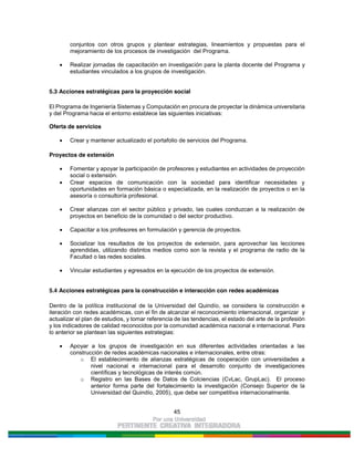 45
conjuntos con otros grupos y plantear estrategias, lineamientos y propuestas para el
mejoramiento de los procesos de investigación del Programa.
Realizar jornadas de capacitación en investigación para la planta docente del Programa y
estudiantes vinculados a los grupos de investigación.
5.3 Acciones estratégicas para la proyección social
El Programa de Ingeniería Sistemas y Computación en procura de proyectar la dinámica universitaria
y del Programa hacia el entorno establece las siguientes iniciativas:
Oferta de servicios
Crear y mantener actualizado el portafolio de servicios del Programa.
Proyectos de extensión
Fomentar y apoyar la participación de profesores y estudiantes en actividades de proyección
social o extensión.
Crear espacios de comunicación con la sociedad para identificar necesidades y
oportunidades en formación básica o especializada, en la realización de proyectos o en la
asesoría o consultoría profesional.
Crear alianzas con el sector público y privado, las cuales conduzcan a la realización de
proyectos en beneficio de la comunidad o del sector productivo.
Capacitar a los profesores en formulación y gerencia de proyectos.
Socializar los resultados de los proyectos de extensión, para aprovechar las lecciones
aprendidas, utilizando distintos medios como son la revista y el programa de radio de la
Facultad o las redes sociales.
Vincular estudiantes y egresados en la ejecución de los proyectos de extensión.
5.4 Acciones estratégicas para la construcción e interacción con redes académicas
Dentro de la política institucional de la Universidad del Quindío, se considera la construcción e
iteración con redes académicas, con el fin de alcanzar el reconocimiento internacional, organizar y
actualizar el plan de estudios, y tomar referencia de las tendencias, el estado del arte de la profesión
y los indicadores de calidad reconocidos por la comunidad académica nacional e internacional. Para
lo anterior se plantean las siguientes estrategias:
Apoyar a los grupos de investigación en sus diferentes actividades orientadas a las
construcción de redes académicas nacionales e internacionales, entre otras:
o El establecimiento de alianzas estratégicas de cooperación con universidades a
nivel nacional e internacional para el desarrollo conjunto de investigaciones
científicas y tecnológicas de interés común.
o Registro en las Bases de Datos de Colciencias (CvLac, GrupLac). El proceso
anterior forma parte del fortalecimiento la investigación (Consejo Superior de la
Universidad del Quindío, 2005), que debe ser competitiva internacionalmente.
 