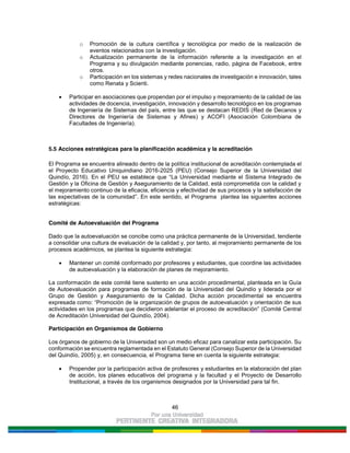46
o Promoción de la cultura científica y tecnológica por medio de la realización de
eventos relacionados con la investigación.
o Actualización permanente de la información referente a la investigación en el
Programa y su divulgación mediante ponencias, radio, página de Facebook, entre
otros.
o Participación en los sistemas y redes nacionales de investigación e innovación, tales
como Renata y Scienti.
Participar en asociaciones que propendan por el impulso y mejoramiento de la calidad de las
actividades de docencia, investigación, innovación y desarrollo tecnológico en los programas
de Ingeniería de Sistemas del país, entre las que se destacan REDIS (Red de Decanos y
Directores de Ingeniería de Sistemas y Afines) y ACOFI (Asociación Colombiana de
Facultades de Ingeniería).
5.5 Acciones estratégicas para la planificación académica y la acreditación
El Programa se encuentra alineado dentro de la política institucional de acreditación contemplada el
el Proyecto Educativo Uniquindiano 2016-2025 (PEU) (Consejo Superior de la Universidad del
Quindío, 2016). En el PEU se establece que “La Universidad mediante el Sistema Integrado de
Gestión y la Oficina de Gestión y Aseguramiento de la Calidad, está comprometida con la calidad y
el mejoramiento continuo de la eficacia, eficiencia y efectividad de sus procesos y la satisfacción de
las expectativas de la comunidad”. En este sentido, el Programa plantea las siguientes acciones
estratégicas:
Comité de Autoevaluación del Programa
Dado que la autoevaluación se concibe como una práctica permanente de la Universidad, tendiente
a consolidar una cultura de evaluación de la calidad y, por tanto, al mejoramiento permanente de los
procesos académicos, se plantea la siguiente estrategia:
Mantener un comité conformado por profesores y estudiantes, que coordine las actividades
de autoevaluación y la elaboración de planes de mejoramiento.
La conformación de este comité tiene sustento en una acción procedimental, planteada en la Guía
de Autoevaluación para programas de formación de la Universidad del Quindío y liderada por el
Grupo de Gestión y Aseguramiento de la Calidad. Dicha acción procedimental se encuentra
expresada como: “Promoción de la organización de grupos de autoevaluación y orientación de sus
actividades en los programas que decidieron adelantar el proceso de acreditación” (Comité Central
de Acreditación Universidad del Quindío, 2004).
Participación en Organismos de Gobierno
Los órganos de gobierno de la Universidad son un medio eficaz para canalizar esta participación. Su
conformación se encuentra reglamentada en el Estatuto General (Consejo Superior de la Universidad
del Quindío, 2005) y, en consecuencia, el Programa tiene en cuenta la siguiente estrategia:
Propender por la participación activa de profesores y estudiantes en la elaboración del plan
de acción, los planes educativos del programa y la facultad y el Proyecto de Desarrollo
Institucional, a través de los organismos designados por la Universidad para tal fin.
 