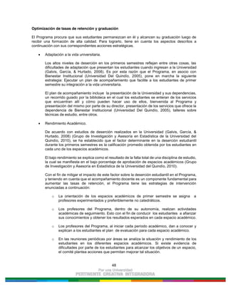 48
Optimización de tasas de retención y graduación
El Programa procura que sus estudiantes permanezcan en él y alcancen su graduación luego de
recibir una formación de alta calidad. Para lograrlo, tiene en cuenta los aspectos descritos a
continuación con sus correspondientes acciones estratégicas.
Adaptación a la vida universitaria.
Los altos niveles de deserción en los primeros semestres reflejan entre otras cosas, las
dificultades de adaptación que presentan los estudiantes cuando ingresan a la Universidad
(Galvis, García, & Hurtado, 2008). Es por esta razón que el Programa, en asocio con
Bienestar Institucional (Universidad Del Quindío, 2005), pone en marcha la siguiente
estrategia: Ejecutar un plan de acompañamiento que facilite a los estudiantes de primer
semestre su integración a la vida universitaria.
El plan de acompañamiento incluye la presentación de la Universidad y sus dependencias,
un recorrido guiado por la biblioteca en el cual los estudiantes se enteran de los servicios
que encuentran allí y cómo pueden hacer uso de ellos, bienvenida al Programa y
presentación del mismo por parte de su director, presentación de los servicios que ofrece la
dependencia de Bienestar Institucional (Universidad Del Quindío, 2005), talleres sobre
técnicas de estudio, entre otros.
Rendimiento Académico.
De acuerdo con estudios de deserción realizados en la Universidad (Galvis, García, &
Hurtado, 2008) (Grupo de Investigación y Asesoría en Estadística de la Universidad del
Quindío, 2010), se ha establecido que el factor determinante en la deserción estudiantil
durante los primeros semestres es la calificación promedio obtenida por los estudiantes en
cada uno de los espacios académicos.
El bajo rendimiento se explica como el resultado de la falta total de una disciplina de estudio,
la cual se manifiesta en el bajo porcentaje de aprobación de espacios académicos (Grupo
de Investigación y Asesoría en Estadística de la Universidad del Quindío, 2010).
Con el fin de mitigar el impacto de este factor sobre la deserción estudiantil en el Programa,
y teniendo en cuenta que el acompañamiento docente es un componente fundamental para
aumentar las tasas de retención, el Programa tiene las estrategias de intervención
enunciadas a continuación:
o La orientación de los espacios académicos de primer semestre se asigna a
profesores experimentados y preferiblemente no catedráticos.
o Los profesores del Programa, dentro de su autonomía, realizan actividades
académicas de seguimiento. Esto con el fin de conducir los estudiantes a afianzar
sus conocimientos y obtener los resultados esperados en cada espacio académico.
o Los profesores del Programa, al iniciar cada período académico, dan a conocer y
explican a los estudiantes el plan de evaluación para cada espacio académico.
o En las reuniones periódicas por áreas se analiza la situación y rendimiento de los
estudiantes en los diferentes espacios académicos. Si existe evidencia de
dificultades por parte de los estudiantes para alcanzar los objetivos de un espacio,
el comité plantea acciones que permitan mejorar tal situación.
 