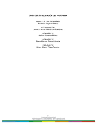 4
COMITÉ DE ACREDITACIÓN DEL PROGRAMA
DIRECTOR DEL PROGRAMA
Róbinson Pulgarín Giraldo
COORDINADOR
Leonardo Alonso Hernández Rodríguez
INTEGRANTE
Melissa Johanna Aldana
INTEGRANTE
Diana Marcela Rivera Valencia
ESTUDIANTE
Stiven Alberto Triana Ramírez
 