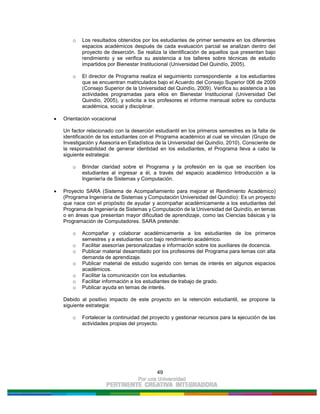 49
o Los resultados obtenidos por los estudiantes de primer semestre en los diferentes
espacios académicos después de cada evaluación parcial se analizan dentro del
proyecto de deserción. Se realiza la identificación de aquellos que presentan bajo
rendimiento y se verifica su asistencia a los talleres sobre técnicas de estudio
impartidos por Bienestar Institucional (Universidad Del Quindío, 2005).
o El director de Programa realiza el seguimiento correspondiente a los estudiantes
que se encuentran matriculados bajo el Acuerdo del Consejo Superior 006 de 2009
(Consejo Superior de la Universidad del Quindío, 2009). Verifica su asistencia a las
actividades programadas para ellos en Bienestar Institucional (Universidad Del
Quindío, 2005), y solicita a los profesores el informe mensual sobre su conducta
académica, social y disciplinar.
Orientación vocacional
Un factor relacionado con la deserción estudiantil en los primeros semestres es la falta de
identificación de los estudiantes con el Programa académico al cual se vinculan (Grupo de
Investigación y Asesoría en Estadística de la Universidad del Quindío, 2010). Consciente de
la responsabilidad de generar identidad en los estudiantes, el Programa lleva a cabo la
siguiente estrategia:
o Brindar claridad sobre el Programa y la profesión en la que se inscriben los
estudiantes al ingresar a él, a través del espacio académico Introducción a la
Ingeniería de Sistemas y Computación.
Proyecto SARA (Sistema de Acompañamiento para mejorar el Rendimiento Académico)
(Programa Ingeniería de Sistemas y Computación Universidad del Quindío): Es un proyecto
que nace con el propósito de ayudar y acompañar académicamente a los estudiantes del
Programa de Ingeniería de Sistemas y Computación de la Universidad del Quindío, en temas
o en áreas que presentan mayor dificultad de aprendizaje, como las Ciencias básicas y la
Programación de Computadores. SARA pretende:
o Acompañar y colaborar académicamente a los estudiantes de los primeros
semestres y a estudiantes con bajo rendimiento académico.
o Facilitar asesorías personalizadas e información sobre los auxiliares de docencia.
o Publicar material desarrollado por los profesores del Programa para temas con alta
demanda de aprendizaje.
o Publicar material de estudio sugerido con temas de interés en algunos espacios
académicos.
o Facilitar la comunicación con los estudiantes.
o Facilitar información a los estudiantes de trabajo de grado.
o Publicar ayuda en temas de interés.
Debido al positivo impacto de este proyecto en la retención estudiantil, se propone la
siguiente estrategia:
o Fortalecer la continuidad del proyecto y gestionar recursos para la ejecución de las
actividades propias del proyecto.
 
