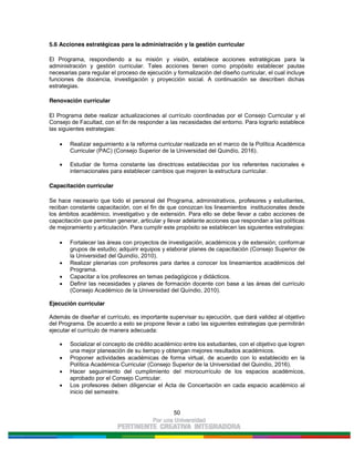 50
5.6 Acciones estratégicas para la administración y la gestión curricular
El Programa, respondiendo a su misión y visión, establece acciones estratégicas para la
administración y gestión curricular. Tales acciones tienen como propósito establecer pautas
necesarias para regular el proceso de ejecución y formalización del diseño curricular, el cual incluye
funciones de docencia, investigación y proyección social. A continuación se describen dichas
estrategias.
Renovación curricular
El Programa debe realizar actualizaciones al currículo coordinadas por el Consejo Curricular y el
Consejo de Facultad, con el fin de responder a las necesidades del entorno. Para lograrlo establece
las siguientes estrategias:
Realizar seguimiento a la reforma curricular realizada en el marco de la Política Académica
Curricular (PAC) (Consejo Superior de la Universidad del Quindío, 2016).
Estudiar de forma constante las directrices establecidas por los referentes nacionales e
internacionales para establecer cambios que mejoren la estructura curricular.
Capacitación curricular
Se hace necesario que todo el personal del Programa, administrativos, profesores y estudiantes,
reciban constante capacitación, con el fin de que conozcan los lineamientos institucionales desde
los ámbitos académico, investigativo y de extensión. Para ello se debe llevar a cabo acciones de
capacitación que permitan generar, articular y llevar adelante acciones que respondan a las políticas
de mejoramiento y articulación. Para cumplir este propósito se establecen las siguientes estrategias:
Fortalecer las áreas con proyectos de investigación, académicos y de extensión; conformar
grupos de estudio; adquirir equipos y elaborar planes de capacitación (Consejo Superior de
la Universidad del Quindío, 2010).
Realizar plenarias con profesores para darles a conocer los lineamientos académicos del
Programa.
Capacitar a los profesores en temas pedagógicos y didácticos.
Definir las necesidades y planes de formación docente con base a las áreas del currículo
(Consejo Académico de la Universidad del Quíndio, 2010).
Ejecución curricular
Además de diseñar el currículo, es importante supervisar su ejecución, que dará validez al objetivo
del Programa. De acuerdo a esto se propone llevar a cabo las siguientes estrategias que permitirán
ejecutar el currículo de manera adecuada:
Socializar el concepto de crédito académico entre los estudiantes, con el objetivo que logren
una mejor planeación de su tiempo y obtengan mejores resultados académicos.
Proponer actividades académicas de forma virtual, de acuerdo con lo establecido en la
Política Académica Curricular (Consejo Superior de la Universidad del Quindío, 2016).
Hacer seguimiento del cumplimiento del microcurrículo de los espacios académicos,
aprobado por el Consejo Curricular.
Los profesores deben diligenciar el Acta de Concertación en cada espacio académico al
inicio del semestre.
 