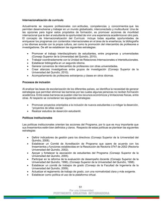 51
Internacionalización de currículo
Actualmente se requiere profesionales con actitudes, competencias y conocimientos que les
permitan desenvolverse y trabajar en un mundo globalizado, interconectado y multicultural. Una de
las opciones para lograr estos propósitos de formación, es promover acciones de movilidad
internacional que le den al estudiante la oportunidad de vivir una experiencia académica en otro país.
El concepto de Internacionalización del Currículo incluye todas aquellas oportunidades de
enriquecer los programas con contenidos internacionales en el área de la enseñanza, la bibliografía
y los idiomas acorde con la propia cultura, así como la promoción del intercambio de profesores e
investigadores. De allí se establecen las siguientes estrategias:
Promover el trabajo interdisciplinario de estudiantes, entre programas y universidades
(Consejo Superior de la Universidad del Quindío, 2010).
Trabajar coordinadamente con la Unidad de Relaciones Internacionales e Interistitucionales.
Establecer bibliografía en un segundo idioma.
Generar convenios de intercambio de profesores con otras universidades.
Crear alianzas investigativas entre grupos de investigación (Consejo Superior de la
Universidad del Quindío, 2010).
Acompañamiento de profesores extranjeros y clases en otros idiomas.
Procesos de inclusión
Al analizar las tasas de escolarización de los diferentes países, se identifica la necesidad de generar
estrategias que permitan eliminar las barreras por las cuales algunas personas no reciben formación
académica. Entre estas barreras se pueden citar los recursos económicos y limitaciones físicas, entre
otras. Al respecto se consideran las siguientes estrategias:
Promover proyectos orientados a la inclusión de nuevos estudiantes o a mitigar la deserción,
“proyectos de sillas vacías”.
Realizar estudios de deserción estudiantil.
Políticas institucionales
Las políticas institucionales orientan las acciones del Programa, por lo que es muy importante que
sus lineamientos estén bien definidos y claros. Respecto de estas políticas se plantean las siguientes
estrategias:
Definir indicadores de gestión para los directivos (Consejo Superior de la Universidad del
Quindío, 2008).
Establecer un Comité de Acreditación de Programa que opere de acuerdo con los
lineamientos y funciones establecidas en la Resolución de Rectoría 0747 de 2002 (Rectoría
Universidad del Quindío, 2002).
Apoyar y fortalecer la asociación de estudiantes del Programa (Consejo Superior de la
Universidad del Quindío, 2005).
Participar en la reforma de la evaluación de desempeño docente (Consejo Superior de la
Universidad del Quindío, 1996), (Consejo Superior de la Universidad del Quindío, 1998).
Establecer un comité de trabajos de grado (Consejo de la Facultad de Ingeniería de la
Universidad del Quindío, 2009).
Actualizar el reglamento de trabajo de grado, con una normatividad clara y más exigente.
Establecer como política el uso de la plataforma virtual.
 