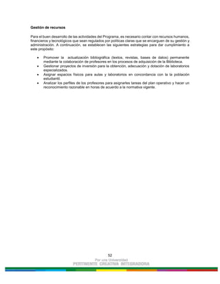52
Gestión de recursos
Para el buen desarrollo de las actividades del Programa, es necesario contar con recursos humanos,
financieros y tecnológicos que sean regulados por políticas claras que se encarguen de su gestión y
administración. A continuación, se establecen las siguientes estrategias para dar cumplimiento a
este propósito:
Promover la actualización bibliográfica (textos, revistas, bases de datos) permanente
mediante la colaboración de profesores en los procesos de adquisición de la Biblioteca.
Gestionar proyectos de inversión para la obtención, adecuación y dotación de laboratorios
especializados.
Asignar espacios físicos para aulas y laboratorios en concordancia con la la población
estudiantil.
Analizar los perfiles de los profesores para asignarles tareas del plan operativo y hacer un
reconocimiento razonable en horas de acuerdo a la normativa vigente.
 