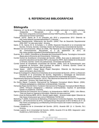 54
6. REFERENCIAS BIBLIOGRÁFICAS
Bibliografía
Colprensa. (21 de 06 de 2011). Política de contenidos digitales estimulará la inversión extranjera.
Vanguardia. Recuperado el 07 de 2011, de
http://www.vanguardia.com/actualidad/colombia/109579-politica-de-contenidos-digitales-
estimulara-la-inversion-extranjera
Fedesoft. (2010). Sector de TI en Colombia año 2010 y proyecciones 2013. Obtenido de
http://www.fedesoft.org/sites/default/files/TI_Colombia_-
Asamblea Departamental, Gobernación del Quindío. (2004). Plan de Desarrollo Departamental
2004–2007 “Un plan para todos”. Armenia.
Galvis, D. M., García, M. D., & Hurtado, L. H. (2008). Deserción Estudiantil en la Universidad del
Quindío. Armenia, Quindío, Colombia: Centro de Publicaciones Universidad del Quindío.
Ministerio de Comunicaciones. (Marzo de 2008). Plan Nacional de Tecnologías de la Información y
las Comunicaciones. Recuperado el 3 de Septiembre de 2013, de
http://www.eduteka.org/pdfdir/ColombiaPlanNacionalTIC.pdf
Guerrero, M. d. (2005). Colombia en la Sociedad del Conocimiento Ciencia, Tecnología e Innovación
Bases para la Economía del Conocimiento. Colciencias.
Comité Central de Acreditacion Universidad del Quindío. (2006). Guía para la elaboración de los
proyectos educativos de facultad (PEF) y de programa (PEP), Serie Calidad de la Educación
3. Armenia, Quindío: Centro de publicaciones, Universidad del Quindío,.
Comité Central de Acreditación Universidad del Quindío. (2004). Guía de Autoevaluación para
programas de formación. Serie procesos de calidad 1. Armenia, Quindío: Centro de
Publicaciones de la Universidad del Quindío.
Career Space . (2007). Career Space Project Description. Obtenido de http://www.career-
space.com/project_desc/index.htm
Grupo de Investigación y Asesoría en Estadística de la Universidad del Quindío. (2010). La Deserción
Estudiantil en la Universidad del Quindío. Diagnóstico y Estrategias de Intervención.
Armenia, Quindío, Colombia: Centro de publicaciones Universidad del Quindío.
Departamento Nacional de Planeación. (2010). Plan Nacional de Desarrollo 2010-2014 “Prosperidad
para todos”. Armenia: http://www.dnp.gov.co/.
De Zubiria Miguel, Fundación Internacional de Pedagogía Conceptual Alberto Merani. (2004).
Enfoques pedagógicos y didácticas contemporáneas. Colombia.
Hernandez Rojas Germán Darío, Fundación Internacional de Pedagogía Conceptual Alberto Merani.
(2004). Enfoques pedagógicos y didácticas contemporáneas. Capítulo: El aprendizaje
basado en problemas. Colombia.
Agencia Nacional de Evaluacion de la Calidad y la Autoevaluacion ANECA. (2005). Libro Blanco,
Título de Grado en Ingeniería Informática. Obtenido de www.aneca.es
Centro virtual de Noticias-MEN. (2010). Quindío región digital – Armenia ciudad digital. Obtenido de
http://www.mineducacion.gov.co/cvn/1665/article-134785.html
Marketing, P. (2009). Inversiones en Marketing y Publicidad en Contenidos Digitales. Puro Marketing.
Stefanetti, L. (26 de Noviembre de 2010). Conceptia Group. Recuperado el 2012 de Marzo de 31, de
http://www.conceptiagroup.com/Marketing-Online/el-impacto-del-mobile-marketing-en-las-
empresas.html
Consejo Académico de la Universidad del Quíndio. (2010). Acuerdo 002. (U. d. Quindio, Ed.)
Armenia.
Consejo superior de la Universidad del Quindío. (2005). Acuerdo 014 de 2005. Asignación Labor
Académica y Administrativa. Armenia.
 