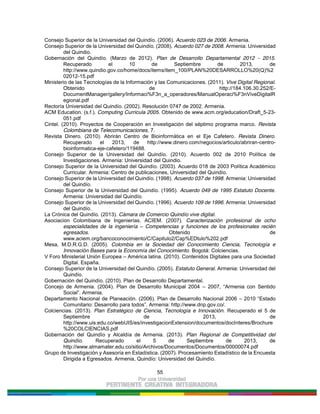 55
Consejo Superior de la Universidad del Quindío. (2006). Acuerdo 023 de 2006. Armenia.
Consejo Superior de la Universidad del Quindío. (2008). Acuerdo 027 de 2008. Armenia: Universidad
del Quindio.
Gobernación del Quindío. (Marzo de 2012). Plan de Desarrollo Departamental 2012 - 2015.
Recuperado el 10 de Septiembre de 2013, de
http://www.quindio.gov.co/home/docs/items/item_100/PLAN%20DESARROLLO%20(Q)%2
02012-15.pdf
Ministerio de las Tecnologías de la Información y las Comunicaciones. (2011). Vive Digital Regional.
Obtenido de http://184.106.30.252/E-
DocumentManager/gallery/Informaci%F3n_a_operadores/ManualOperaci%F3nViveDigitalR
egional.pdf
Rectoría Universidad del Quindío. (2002). Resolución 0747 de 2002. Armenia.
ACM Education. (s.f.). Computing Curricula 2005. Obtenido de www.acm.org/education/Draft_5-23-
051.pdf
Cintel. (2010). Proyectos de Cooperación en Investigación del séptimo programa marco. Revista
Colombiana de Telecomunicaciones, 7.
Revista Dinero. (2010). Abrirán Centro de Bioinformática en el Eje Cafetero. Revista Dinero.
Recuperado el 2013, de http://www.dinero.com/negocios/articulo/abriran-centro-
bioinformatica-eje-cafetero/119488.
Consejo Superior de la Universidad del Quindío. (2010). Acuerdo 002 de 2010 Política de
Investigaciones. Armenia: Universidad del Quindio.
Consejo Superior de la Universidad del Quindío. (2003). Acuerdo 018 de 2003 Política Académico
Curricular. Armenia: Centro de publicaciones, Universidad del Quindío.
Consejo Superior de la Universidad del Quindío. (1998). Acuerdo 037 de 1998. Armenia: Universidad
del Quindío.
Consejo Superior de la Universidad del Quindío. (1995). Acuerdo 049 de 1995 Estatuto Docente.
Armenia: Universidad del Quindío.
Consejo Superior de la Universidad del Quindío. (1996). Acuerdo 109 de 1996. Armenia: Universidad
del Quindío.
La Crónica del Quindío. (2013). Cámara de Comercio Quindío vive digital.
Asociacion Colombiana de Ingenierías. ACIEM. (2007). Caracterización profesional de ocho
especialidades de la ingeniería – Competencias y funciones de los profesionales recién
egresados. Obtenido de
www.aciem.org/bancoconocimiento/C/Capitulo2/Cap%EDtulo%202.pdf
Mesa, M.D.R.G.D. (2005). Colombia en la Sociedad del Conocimiento Ciencia, Tecnología e
Innovación Bases para la Economía del Conocimiento. Bogotá: Colciencias.
V Foro Ministerial Unión Europea – América latina. (2010). Contenidos Digitales para una Sociedad
Digital. España.
Consejo Superior de la Universidad del Quindío. (2005). Estatuto General. Armenia: Universidad del
Quindío.
Gobernación del Quindío. (2010). Plan de Desarrollo Departamental.
Concejo de Armenia. (2004). Plan de Desarrollo Municipal 2004 – 2007, “Armenia con Sentido
Social”. Armenia.
Departamento Nacional de Planeación. (2006). Plan de Desarrollo Nacional 2006 – 2010 “Estado
Comunitario: Desarrollo para todos”. Armenia: http://www.dnp.gov.co/.
Colciencias. (2013). Plan Estratégico de Ciencia, Tecnología e Innovación. Recuperado el 5 de
Septiembre de 2013, de
http://www.uis.edu.co/webUIS/es/investigacionExtension/documentos/docInteres/Brochure
%20COLCIENCIAS.pdf
Gobernación del Quindío y Alcaldía de Armenia. (2013). Plan Regional de Competitividad del
Quindío. Recuperado el 5 de Septiembre de 2013, de
http://www.almamater.edu.co/sitio/Archivos/Documentos/Documentos/00000074.pdf
Grupo de Investigación y Asesoría en Estadística. (2007). Procesamiento Estadístico de la Encuesta
Dirigida a Egresados. Armenia, Quindío: Universidad del Quindío.
 