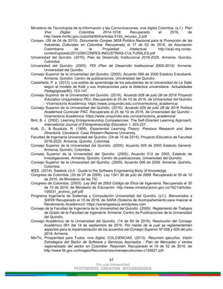 57
Ministerio de Tecnologías de la Información y las Comunicaciones; vive digital Colombia. (s.f.). Plan
Vive Digital Colombia 2014-1018. Recuperado el 2016, de
http://www.mintic.gov.co/portal/604/articles-5193_recurso_2.pdf
Conpes. (26 de 04 de 2010). Documento Conpes 3659 Política Nacional para la Promoción de las
Industrias Culturales en Colombia. Recuperado el 17 de 02 de 2016, de Asociación
Colombiana de la Propiedad Intelectual: http://acpi.org.co/wp-
content/uploads/2013/09/CONPES-INDUSTRIAS-CULTURALES.pdf
Universidad del Quindío. (2016). Plan de Desarrollo Institucional 2016-2025. Armenia, Quindío,
Colombia.
Universidad del Quindío. (2005). PDI (Plan de Desarrollo Institucional 2005-2015). Armenia:
Universidad del Quindio.
Consejo Superior de la Universidad del Quindío. (2000). Acuerdo 066 de 2000 Estatuto Estudiantil.
Armenia, Quindío: Centro de publicaciones, Universidad del Quindío.
Castañeda, P. p. (2012). Los estilos de aprendizaje de los estudiantes de la Universidad de La Salle
según el modelo de Kolb y sus implicaciones para la didáctica universitaria. Actualidades
Pedagógicas(60), 123-147.
Consejo Superior de la Universidad del Quindío. (2016). Acuerdo 028 de julio 28 de 2016 Proyecto
Educativo Uniquindiano PEU. Recuperado el 25 de 10 de 2016, de Universidad del Quindío
- Vicerrectoría Académica: https://www.uniquindio.edu.co/vicerrectoria_academica/
Consejo Superior de la Universidad del Quindío. (2016). Acuerdo 029 de julio 28 de 2016 Política
Académica Curricular PAC. Recuperado el 25 de 10 de 2016, de Universidad del Quindío -
Vicerrectoría Académica: https://www.uniquindio.edu.co/vicerrectoria_academica/
Bird, B. J. (2002). Learning Entrepreneurship Competencies: The Self-Directed Learning Approach.
International Journal of Entrepreneurship Education 1, 203-227.
Kolb, D., & Boyatzis, R. (1999). Experiential Learning Theory: Previous Research and New
Directions. Cleveland: Case Western Reserve University.
Facultad de Ingeniería Universidad del Quindío. (24 de 10 de 2016). Proyecto Educativo de Facultad
2016-2025. Armenia, Quindío, Colombia.
Consejo Superior de la Universidad del Quindío. (2005). Acuerdo 005 de 2005 Estatuto General.
Armenia, Quindío, Colombia.
Consejo Superior de la Universidad del Quindío. (2005). Acuerdo 012 de 2005, Estatuto de
Investigaciones. Armenia, Quindío: Centro de publicaciones, Universidad del Quindío.
Consejo Superior de la Universidad del Quindío. (2009). Acuerdo 006 de 2009. Armenia, Quindío,
Colombia.
IEEE. (2014). Swebok v3.0 - Guide to the Software Engineering Body of Knowledge.
Congreso de Colombia. (30 de 07 de 2009). Ley 1341 30 de julio de 2009. Recuperado el 30 de 10
de 2016, de Ministerio de las TIC.
Congreso de Colombia. (2003). Ley 842 de 2003 Código de Ética de Ingeniería. Recuperado el 30
de 10 de 2016, de Ministerio de Educación: http://www.mineducacion.gov.co/1621/articles-
105031_archivo_pdf.pdf
Programa Ingeniería de Sistemas y Computación Universidad del Quindío. (s.f.). Bienvenidos a
SARA! Recuperado el 10 de 2016, de SARA (Sistema de Acompañamiento para mejorar el
Rendimiento Académico): https://saraingesisuq.wordpress.com
Consejo de la Facultad de Ingeniería de la Universidad del Quindío. (2009). Reglamento de Trabajos
de Grado de la Facultad de Ingeniería. Armenia: Centro de Publicaciones de la Universidad
del Quindío.
Consejo Académico de la Universidad del Quindío. (14 de 09 de 2016). Resolución del Consejo
Académico 061 del 14 de septiembre de 2016. Por medio de la cual se reglamententan
aspectos para la implementación de los acuerdos del Consejo Superior Nº 028 y 029 del año
2016. Armenia.
MinTic, Prosperidad para Todos, vive digital, COLCIENCIAS. (2013). Resumen ejecutivo, Visión
Estrategica del Sector de Software y Servicios Asociados - Plan de Mercadeo y ventas
regionalizado del sector en Colombia- Resumen. Recuperado el 18 de 02 de 2016, de
http://www.fiti.gov.co/Images/Recursos/resumenejecutivoves-v130827.pdf
 