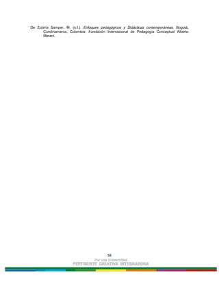 58
De Zubiría Samper, M. (s.f.). Enfoques pedagógicos y Didácticas contemporáneas. Bogotá,
Cundinamarca, Colombia: Fundación Internacional de Pedagogía Conceptual Alberto
Merani.
 
