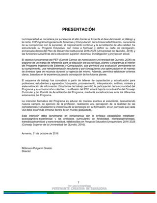 7
PRESENTACIÓN
La Universidad se considera por excelencia el sitio donde se fomenta el descubrimiento, el diálogo y
la razón. El Programa Ingeniería de Sistemas y Computación de la Universidad Quindío, consciente
de su compromiso con la sociedad, el mejoramiento continuo y la acreditación de alta calidad, ha
estructurado su Proyecto Educativo, con miras a formular y definir su carta de navegación,
enmarcada dentro del Plan de Desarrollo Institucional 2016-2025 (Universidad del Quindío, 2016) y
las funciones sustantivas de la educación superior: docencia, investigación y proyección social.
El objetivo fundamental del PEP (Comité Central de Acreditacion Universidad del Quindío, 2006) es
disponer de un marco de referencia para la ejecución de las políticas, planes y programas al interior
del Programa Ingeniería de Sistemas y Computación, que permitirá una evaluación permanente en
su cumplimiento, una retroalimentación resultante y por consiguiente una optimización en el manejo
de diversos tipos de recursos durante la vigencia del mismo. Además, permitirá establecer criterios
claros, basados en la experiencia para la concepción de los futuros planes.
El esquema de trabajo fue concebido a partir de talleres de capacitación y actualización para
profesores, estudiantes y egresados; búsqueda, procesamiento, interpretación, análisis, síntesis y
sistematización de información. Esta forma de trabajo permitió la participación de la comunidad del
Programa y su construcción colectiva. La difusión del PEP estará bajo la coordinación del Consejo
Curricular y del Comité de Acreditación del Programa, mediante socializaciones ante los diferentes
estamentos del Programa.
La intención formativa del Programa es educar de manera asertiva al estudiante, descubriendo
nuevos campos de ejercicio de la profesión, realizando una percepción de la realidad de las
competencias y analizando la incidencia de la tecnología en su formación, en un currículo que cada
vez debe estar más inmerso dentro de un mundo globalizado.
Esta intención debe concretarse en consonancia con el enfoque pedagógico integrador-
sociocognitivo-experiencial y los principios curriculares de flexibilidad, interdisciplinariedad,
transdisciplinariedad y transversalidad, establecidos en Proyecto Educativo Uniquindiano 2016-2025
(Consejo Superior de la Universidad del Quindío, 2016).
Armenia, 31 de octubre de 2016
Róbinson Pulgarín Giraldo
Director
 