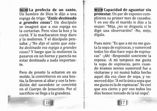 La profecía de un santo,
Un hombre de Dios le dij o a una
espi ga de trigo: "Estás destinada
q grqndes cosas", Un discípulo
se imaginó que a esa espiga no
la cortarían. Pero vino la hoz y la
cortó. Y la machacaron muy duro
y la molieron. Y el discípulo pen-
sab ai ¿"No dij o el santo que este-
ba destinada esa espiga a grandes
cosas? Y luego que la molieron la
pasaron en un horno y pare cía no
estar destinada a nada importan-
te.
Pero de pronto la echaron en un
molde, la convirtieron en una hos-
tia, la llevaron al altar y con la ben-
dición del sacerdote se convirtió
en el Cuerpo de fesucristo, Por el
sacrificio se lle ga a la grand eza.
Capacidad de aguantar sin
protestar. Un par de esposos cum-
plieron su primer mes de casados.
Y en ese día el marido le dij o a la
muj er: "Mij a, ¿no se disgusta si le
digo una ob ervación? -No, mij o,
dígala.
Pues mire:"Es que ami no me gus-
ta la sopa de espinacas, y sumerced
todos los días hace sopa de espirla-
cas" -¡Ah! -Respondió sonriente la
esposa: -A mi tampoco me gusta
la sopa de espinacas, pero cuan-
do éramos novios sumerced fue a
visitarme y i mamá había hecho
aquel día esa clase de sop?, y su-
merced dij o: "Ami la únicaiopa que
me gusta es la de espinacas". Yo creí
que era cierto y por eso todos los
días hemos tomado de la tal sopa':
 