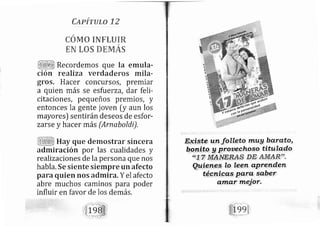 CapíruLo 72
CÓMO INF.IUIR
EN LÜS DEMAS
Recordemos que la emula-
ción realiza verdaderos mila-
gros" H acer concursos, premiar
a quien más se esfuerza, dar feli-
citaciones, pequeños premios, y
entonces la gente joven [y aun los
mayores) sentirándeseos de esfor-
zarse y hacer más (Arnaboldi),
Hay que demostrar sincera
adtniración por las cualidades y
realrzaciones de la persona que nos
habla. Se siente siempre un afecto
para quien nos adnlira, Y el afecto
abre muchos caminos para poder
influir en favor de los demás.
alnafr rueior.
 