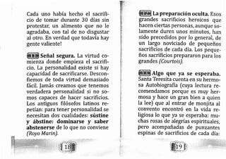 Cada uno había hecho el sacrifi-
cio de tomar durante 30 días sin
protesta[ un alimento que no le
agradab a, con tal de no disgustar
al otro. En verdad que todavía hay
gente valiente!
Señal segura. La virtud co-
mienza donde empieza el sacrifi-
cio. La personalidad existe si hay
cap acidad de sacrificarse. Descon-
fiemos de toda virtud demasiado
fácil. lamás creamos que tenernos
verdadera personalidad si no so-
mos cap aces de hacer sacrificios.
Los antiguos filósofos latinos re-
petían: para tener personalidad se
necesitan dos cualidades: sústine
y ábstine: dominarse y saber
abstenerse de lo que no conviene
(Royo Marin),
La preparación oculta. Esos
grandes sacrificios heroicos que
hacen ciertas personás, aunque so-
lamente duren unos minutos, han
sido precedidos por lo general, de
un largo noviciado de pequeños
sacrificios de cada día, Los peque-
ños sacrificios prepararon para los
grandes (Courtois),
AIgo que ya se esperaba.
Santa Teresita cuenta en su hermo-
sa Autobiografía [cuya lectura re-
comendamos porque es muy her-
mosa y hace un gran bien a quien
la lee) que al entrar de monj ita al
convento encontró en la vida re-
ligiosa lo que ya se esperaba: mrr-
chas rosas de alegrías espirituales,
pero acompañadas de punzantes
espinas de sacrificios de cada día:
 