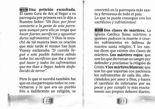 Una petición escuchada.
El santo Cura de Ars al llegar a su
parroquia por primera vezle dij o a
Nuestro Señori "0h Dios: por favor
convierta a la gente de esta parro-
quia qunque para ello yo tenga que
hacer fuertes sacrificios y aguantar
duros sufrimientos", Y Dios le escu-
chó de tal manera bien su oración
que más tarde el mismo San fuan
Vianey exclamaba "Si cuando lle-
gué a este pueblo hubiera sabido
todos los sacrtficios que iba q tener
qué hacer y todos los sufrimientos
que me fban a llegar, habría desfa-
Ilecido de terror",
Pero lo que si sucedió también fue
que en esa paruoquia todos se con-
virtieron y Io que era un pueblo
frío e indiferente en religión, se
convirtió en la parroquia más san-
ta y fervorosa de todo el país.
Lo que se puede conseguir con los
sacrificios y sufrimientos !
Dos clases de mánires. La
Iglesia Católica llama rnártires a
quienes padecen la muerte o crue-
les sufrimientos en defensa de
nuestra santa religión, Y los san-
tos dicen que existen dos clases de
mártires. Los mártires roios: que
son los que derraman su sangre por
defender y proclarnar la religión de
Cristo. Y los mártires blancos: que
son los que soportan con paciencia
los sufrimientos de cada día, ofre-
ciéndolos por amor a Dios, y hacen
el sacrificio de esforzarse por no
pecar y por cumplir lo más exacta-
mente sus propios deberes diarios.
 