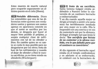 Estos mueren de muerte natural
pero ocuparán seguramente un al-
tísirno puesto en el cielo [Sheen).
Notable diferencia. Dicen
los entendidos que una de las di-
ferencias entre quienes son verda-
deros santos y quienes son santos
apenas en apariencia consiste en
que el santo se sacrifica por los
demás, se desgasta por hacer el
mayor bien posible al prój imo, y
acepta cualquier clase de sufri-
mientos con tal de no ofender a
Dios, En cambio quien no es sarr-
to se cuida lo mas posible para no
desgastarse por los otros; trata de
huir de los sufrimientos y cuando
el dej ar de ofender a Dios le cues-
ta sacrificios, yano tiene miedo en
ofenderlo (Brucberguer) .
El fruto de un sacrificio.
Santa Gemma Galgani estaba pi-
diéndole a Nuestro Señor la con-
versión de un cantinero borracho
y emborrachador.
Y un día cuando aquella muj er se
diri gía al templo a asistir a la santa
misa fue terriblemente insultada
por otra muj er en la calle, Ella le
respondió con una sonrisa y en vez
de contestarle oró por la ofensora,
Al llegar al templo oyó que |esús le
decía: "Ese sqcrificio que hiciste
de no contestar a la ofensq reci-
bido, era lo que faltaba para que
el cantinero se convirtiera'i
Al día siguiente el borracho aquel
estaba en el templo confesándose
y en adelante ni se emborrach ó,
ni colaboró con la borrachera de
 