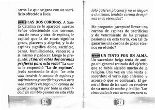 otros. Lo que se gana con un sacri-
ficio ofrecido aDios.
LAS DOS CORONAS, A San-
ta Catalina se le apareció nuestro
Señor ofreciéndole dos coronas,
una de rosas y otra de espinas, le
explicó que la de rosas signifi ca
gozos, placeres y alegrías, y la de
espinas significa dolor; sacrificio,
penas, hurnillaciones, vencerse a
si mismo y padecer. Luego le pre-
guntó: ¿Cual de estas dos coronas
prefieres para esta vida? "La sarl-
ta le respondió "La de espinas",
fesús sonriendo le dij o: "en esta
vida tendrás Ia corone de espinas y
sufrimientosy sacrificiosy en la otra
vida tendrás en pago unq corona de
gozos y alegrías por toda la eterni-
dad. En cambio quienes en esta vida
.solo quieren placeres y no se niegan
a si mismos, tendrán corone de espi-
nas en la eternidad",
Me pregunto: ¿aceptaré llevar una
corona de espinas de sacrificios
y de vencimiento de las propias
pasiones en esta tierra, con tal de
ganarme una corona de gozos eter-
nos en el ciel o?
UN TINTO POR UN ALMA.
Un sacerdote belga tenÍa de ami-
go un general retirado del ej ército
que se había alej ado mucho de la
religión. Una vez en una visita el
sacerdote el verlo algo enfermo le
aconsej ó que se confesara. El ge-
neral lleno de ira sacó un revolver
de su mesa de noche y le dij o: "Lqs
cinco balas Ie esta arma son paresu
 