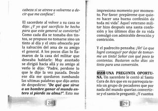 cabeza si se atreve a volverme a de-
cir que me confiese",
El sacerdote al volver a su casa se
dij o: ¿Y yo qué sacrtficio he hecho
para que este general se conviertaT
Como cada día se tornaba dos tin-
tos, se propuso no tomarse sino un
tinto al día y el otro ofrecerlo por
la salvación del ama de su amigo
el general. A los pocos días lo lla-
maron de la casa del militar que
deseaba hablarle: Muy asustado
se dirigió hacia allá y su amigo al
verlo le dij o: "Padre, perdone lo
que le dij e la vez pasada. Desde
ese día me quedaron zumbando
las ultimas palabras que dij o antes
de despedirse: "De qué que sirve
o un hombre ganar el mundo en-
tero sÍ pierde su almo,?". Esto me
impresiona momento por momen-
to. Por favor: prepárerne que quie-
ro hacer una buena confesión de
toda mi vida". Aquel veterano mili-
tar hizo después üna santa confe-
sión y los últimos días de su vida
comulgó con admirable devoción y
contrición.
Y el padrecito pensaba: ¡Ve! Lo que
logré conseguir por dej ar de tomar-
me un tinto! Señor con qué poco te
contentas, Bastaron ocho días sin
tinto para una conversión.
UNA PREGUNTA OPORTI.I.
NA, Un sacerdote le contó al Santo
Cura de Ars que en su parroquia te-
nía un grupo de pe cadores que por
nada del mundo querían convertir-
se y el santo le preguntó: ¿Y cuantos
 