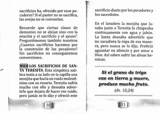 sacrificios ha, ofrecido por esos pe-
cadores? Si el pastor no se sacrifica,
las ovej as no se convierten.
Recuerde que ciertas clases de
demonios no se alej an sino con la
oración y el sacrificio y el ayuno".
Preguntémonos también nosotros
¿Cuantos sacrificios hacemos por
la conversión de los pe cadores?
Sin sacrificios no conseguiremos
conversiones.
LOS SACRIFICIOS DE SAN.
TA TERESITA. Esta simpática san-
tica tenía asu lado en la capilla una
monj ita que hacíaun ruido molestí-
simo con su rosario. Teresita sufría
mucho con ello y deseaba adver-
tirle que dej a,ra de hacer ese ruido,
pero jarnás se lo dij o y ofreció este
sacrificio diario por los pecadores y
los sacerdotes.
En el lavadero la monj ita que la-
vaba junto a Teresita la chispeaba
continuamente con agua y jabón,
La Santa deseaba advertirle que
no sacudiera la ropa de esa mane-
rd, pero nunca se lo dij o, Prefirió
aguantar en silencio y por amor a
Dios. Así saben sufrir las almas he-
roicas.
r
 