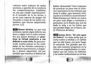 cultiven entre mal ezas de malas
acciones, y aparten de su conducta
los comportamientos indebidos,
no sea que estalle repentinamerl-
te el incendio de la ira divina, y
ya no sean capaces de ap agar ese
incendio a causa de las malas cos-
tumbres que fueron adquiriendo
Uerem.4,3).
Buena técnica. Lo que más
aconsej o cuando algún defecto nos
ataca o algún vicio o mala costum-
bre nos quiere dominat, es: prac-
ticar Ia virtud contraria a ese
defecto o aese vicio. De gran pro-
vecho resulta pensar en las cuali-
dades de las virtudes contrarias a
los defectos que tenemos, yelogiar-
las, y desear adquirirlas. Así por
ej emplo que tenemos el defecto de
hablar demasiado? Pues tratemos
de practicar un poco mas el silen-
cio y pensemos en las ventaj as que
tiene el callan ¿que tenemos incli-
''n ala tristezao'al pesimismo?naCl0
Esforcémonos por llevar un rostro
un poco más alegre y sonriente y
pensemos en lo bueno que nos ha
dado la vida, y en los éxitos que
nos pueden llegar en el futuro, etc.
fS. Francisco de Sa les).
lamás decir: "De esta agua
no beberé'i La mala yerba que se
corta vuelve a retoñar; y el carbón
que ha sido brasá, con poco fuego
se enciende. Por grandes que ha-
yan sido nuestros progresos en la
virtud, nos engañaríamos si creyé-
ramos que los vicios, los defectos
y las malas inclinaciones ya se han
 
