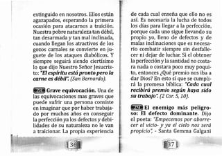extinguido en nosotros. Ellos están
agazapados, esperando la primera
ocasión para atacarnos a traición.
Nuestra pobre naturale zatan débil,
tan desarmada y tan mal inclinada,
cuando llegan los atractivos de los
gozos carnales se convierte en ju-
guete de los ataques diabólicos. Y
siempre seguirá siendo ciertísimo
lo que dij o Nuestro Señor |esucris-
to
=
"El espíritu está pronto pero la
carne es débil': (San Bernardo),
Grave equivocación. Una de
las equivoc ciones mas graves que
puede sufrir una persona consiste
en imaginar que por haber trabaja-
do por muchos años e conseguir
la perfección yalos defectos y debi-
lidades de su naturaleza no le van
a traiciona La propia experiencia
de cada cual enseña que ello no es
así. Es necesaria la lucha de todos
los días pa_ra llegar a la perfección,
porque cada uno sigue llevando su
propio yo, lleno de' defectos y de
malas inclinaciones que es necesa-
rio combatir siempre sin desfalle-
cer ni dej ar de luchar, Si el obtener
la perfección y la santidad no costa-
ra nada o costara poco muy poqui-
to, entonces ¿Qué premio nos iba a
dar Dios? En esto sí que se cumpli-
rá la promesa bíblica: "Co,da cual
recibirú premio según haya sido
su trabajo'i (2 Cor, 5, 10),
EI enemigo más peligro-
so: EI defecto dominante. Dij o
el poeta: "Empecemo.s por aborre-
cer el vicio- y ya el cielo nos será
propicio'i - Santa Gemma Galgani
 