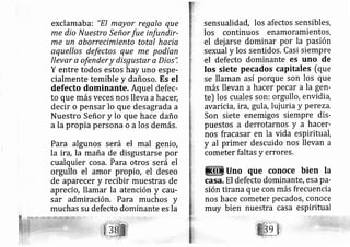 exclamaba: "EI mayor regalo que
me dio Nuestro Señor fue infundir-
me un aborrecimiento total hacia
aquellos defectos que me podían
llevar a ofendery disgu.star a Dios'i
Y entre todos estos hay uno espe-
cialmente temible y dañoso. Es el
defecto dominante. Aquel defec-
to que más veces nos lleva ahace[
decir o pens ar lo que desagrada a
Nuestro Señor y lo que hace daño
a la propia persona o alos demás,
Para algunos será el mal genio,
la ira, la maña de disgustarse por
cualquier cosa, Para otros será el
orgullo el amor propio, el deseo
de aparecer y recibir muestras de
aprecio, llamar la atención y carr-
sar admiración. Para muchos y
muchas su defecto dominante es la
sensualidád, los afectos sensibles,
los continuos enamoramientos,
el dei arse dominar por la pasión
sexual y los sentidos. Casi siempre
el defecto dominante es uno de
Ios siete pecados capitalgt [que
se llaman así porque son los que
más llevan a hacer pecar a la gen-
te) los cuales son: orgullo, envidia,
avaricia, ira, gula, lui uria y pereza.
Son siete enemigos siempre dis-
puestos a derrotarnos y a hacer-
nos fra casar en la vida espiritu?I,
y al primer descuido nos llevan a
cometer faltas y errores,
Uno que conoce bien Ia
casa, El defecto dominante, esa pa-
sión tirana que con más frecuencia
nos hace cometer pe cados, conoce
muy bien nuestra casa espiritual
 
