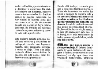 en la cual habita y pretende reinar
y dominar y esclavizar. Ha vivi-
do siempre con nosotros. Recorre
constantemente todas has habita-
ciones de nuestra existencia. No
hay rincón de nuestra alma que
no conozca, ni acción de nuestro
pasado en la cual no haya estado
presente. Ha influido en nuestras
costumbres y sentimientos y corlo-
ce todo esto aperfección.
Este nuestro defecto principal na-
tf
ció con nosotros y solamente se
extinguirá cuando nos hayamos
muerto. Nos acompaña siempre
y nunca se alej a. Tiene una celda
profunda allá en lo más íntimo de
nuestro sel; allá donde están los
deseos y concupiscencias,
Desde allá trabaja trazando pla-
nes y poniendo trampas mortales.
Trata de intervenir en todos los
actos y tiempos de nuestra vida y
se presenta descaradamente en
muchas ocasiones haciéndonos
quedar sumamente mal ante los
demás. Ese defecto dominante [el
mal genio, la sensualidád, el orglt-
llo, la envidia, la avaricia, la perezd,
la gula etc. cada quién sabe cual es
el suyo), es el más traicionero de
todos los enemigos del ahna y de la
paz del espíritu,
Algo que nunca muere y
siempre trabai a. El defecto domi-
nante [y oj alá tratemos de averi-
guar o cual es, o cuales son los que
tenemos) es algo que tiene una
vitalidad monstruosa, Empi eza
 