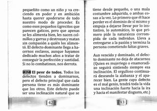 pequeñito como un niño y va cre-
ciendo en poder y en arnbición
hasta querer apoderarse de todo
nuestro modo de proceder. Es
como esos pequeños tigrecitos que
parecen gaticos, pero que apenas
se les alimenta bieh, Ies nacen col-
millos y garras y destro zan y matan
sin compasión a quién los alimen-
tó. El defecto dominante llega aha-
cernos esclavos, aunque hayamos
dedicado muchos años a tratar de
conseguir la perfección y santidad.
Si no lo combatimos, nos derrota.
El peor de todos. Todos los
defectos tienden a dominarnos,
pero el defecto principal que cada
persona tiene es más dominante
que los otros. Este defecto puede
ser una inclinación natural que se
tiene desde pequeño, o una mala
costumbre adquirida, o ambas co-
sas ala vez. Lo primero que él hace
perder es el dominio de sí mismo y
empui a a dej arse llevar por lo ins-
tintivo, lo automático, lo que pri-
mero pide la naturaleza corrom-
pida de cada individuo. Lleva a
entre garse a la pasión y termina la
persona cometiendo faltas graves,
Aun vencido y dominado, el defec-
to dominante no dej a de atacarnos
[Quien es muj eriego o enamoradi-
zo seguirá sintiendo siempre esa
inclinación, El orgulloso continua-
rá deseando la alabanza y el apa-
recer bien. La gente cuyo defecto
es el mal genio, tendrátoda la vida
una inclinación fuerte hacia la ira
y hacia el manifestar disgusto, etc.)
 