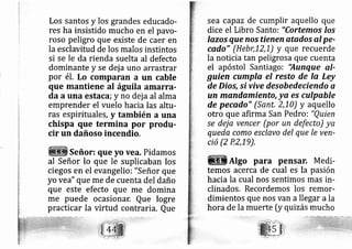 Los santos y los grandes educado-
res ha insistido mucho en el pavo-
roso peligro que existe de caer en
la esclavitud de los malos instintos
si se le da rienda suelta al defecto
dominante y se dej a uno arrastrar
por é1. Lo comparan a un cable
que mantiene al águila amarra-
da a una estaca; y no dej a al alma
emprender el vuelo hacia las altu-
ras espirituales, y también a una
chispa que termina por produ-
cir un dañoso incendio.
Señor: que yo vea. Pidamos
al Señor lo que le suplicaban los
ciegos en el evangelio: "Señor que
yo vea" que rne de cuenta del daño
que este efecto que me domina
me puede ocasionar, Que logre
practicar la virtud contraria. Que
sea capaz de cumplir aquello que
dice el Libro Santo: "Cortemos los
lazos que nos tienen atados al pe-
cado" (Hebr,12,1) y que recuerde
la noticia tan peligrosa que cuenta
el apóstol Santiago: 'Aunque q.l-
guien cumpla el resto de la Ley
de Dio,s, si vive desobedeciendo a
un mandamiento, ya es culpable
de pecado" (Sant, 2,10) y aquello
otro que afirma San Pedro: "Q,uien
se dej a vencer (por un defecto) ya
queda como esclavo del que le ven-
ció (2 P.2,19),
AIgo para pensar. Medi-
temos acerca de cual es la pasión
hacia la cual nos sentimos mas in-
clinados. Recordemos los remor-
dimientos que nos van a llegar ala
hora de la muerte [y quizás mucho
 