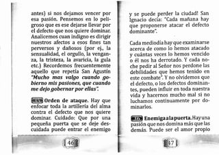 antes) si nos dej amos vencer por
esa pasión. Pensemos en lo peli-
groso que es ese dej arse llevar por
el defecto que nos quiere dominar.
Analicemos cuan indigno es dirigir
nuestros afectos a esos fines tan
pewersos y dañosos [por ej ., la
sensualidád, el orgullo, la vengalf-
zA, la tristezd, la avarici ,la gula
etc.) Recordemos frecuentemente
aquello que repetía San Agustín
"Mucho mas valgo cuando go-
bierno mÍs pasi nes, que cuando
me dejo gobernar por ellas'i
Orden de ataque. Hay que
enfocar toda la artillería del alma
contra el defecto que nos quiere
dominar, Cuidado: Que por una
pequeña puerta que se ej e des-
cuidada puede entrar el enemigo
y se puede perder la ciudad! San
Ignacio de cíai "Cada mañana hay
que proponerse atacar el defecto
dominante".
Cada mediodíahay que examinarse
acerca de como lo hemos atacado
y cuántas veces lo hemos vencido
o él nos ha derrotado. Y cada no-
che pedir al Señor nos Perdone las
debilidades que hernos tenido en
este Combate". Y no olvidemos que
el defecto, o los defectos dominan-
tes, pueden influir en toda nuestra
vidá y hacernos mucho mal si no
lucharnos continuamente Por do-
minarlos.
Enemiga a la Puerta' H aY una
pasión que nos domina más que las
demás. Puede ser el amor Propio
 