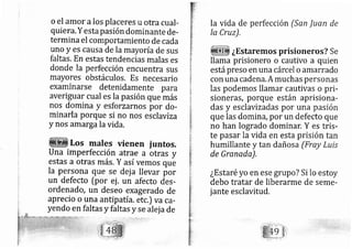 o el amor alos placeres u otra cual-
quie ra. Y esta pasión dominante de-
termina el comportamiento de cada
uno y es causa de la m ayoría de sus
faltas. En estas tendencias malas es
donde la perfección encuentra sus
mayores obstáculos, Es necesario
examinarse detenidamente para
averiguar cual es la pasión que más
nos domina y esforzarnos por do-
minarla porque si no nos esclaviza
y nos amargala vida.
Los males vienen juntos,
Una imperfección atrae a otras y
estas a otras más. Y así vemos que
la persona que se dej a llevar por
un defecto [por ej . url afecto des-
ordenad a, un deseo exagerado de
aprecio o una antip atía. etc.) va ca-
yendo en faltas y faltas y se alej a de
la vida de perfección (San Juan de
la Cruz).
¿Estaremos prisioneros? Se
llama prisionero o cautivo a quien
estápreso en una cárcel o amarrado
con una cadena.A rnuchas personas
las podemos llamar cautivas o pri-
sioneras, porque están aprisiona-
das y esclavizadas por una pasión
que las domina, por un defecto que
no han logrado dominar. Y es tris-
te pasar la vida en esta prisión tan
humillante y tan dañosa (Fray Luis
de Granada),
¿Estaréyo en ese grupo? Si lo estoy
debo tratar de liberarme de seme-
jante esclavitud.
 