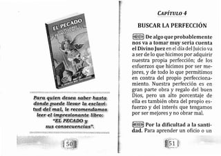 Capírulo 4
Por la dificultad a Ia santi-
BUSCAR LA PERFECCION
De algo que probablernente
nos va a tomar muy seria cuenta
el Divino fuezen el día del fuicio va
aser de lo que hicimos por adquirir
nuestra propia perfección; de los
esfuerzos que hicimos por ser me-
jores, y de todo lo que permitimos
en contra del propio perfecciona-
miento, Nuestra perfección es en
gran parte obra y regalo del buen
Dios, pero un alto porcentaj e de
ella es también obra del propio es-
fuerzo y del interés que tengarnos
por ser mej ores y no obrar mal.
oundad, Para aprender un oficio
 
