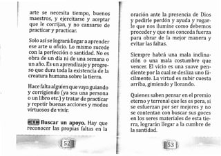 .l
I
ta
1.
+:
):
li
.t.
{'1
t
arte se necesita tiempo, buenos
maestros, y ej ercitarse y aceptar
que Ie corrij ár, y no cansarse de
prac icar y practicar.
Solo así se lograrállegar aaprender
ese arte u oficio. Lo rnismo Sucede
con la perfección o santidad. No es
obra de un día ni de una sernana o
un año. Es un aprendizaj e y progre-
so que duratoda la existencia de la
creatura humana sobre Ia tierra.
Hace falta alguien quevayaguiando
y cor igiendo [ya sea una persona
o un libro etc.) y tratar de practicar
y repetir buenas acciones y modos
virtuosos de vivir.
Buscar un apoyo. Hay que
reconocer las propias faltas en la
oración ante la presencia de Dios
y pedirle perdón y ayuda y rogar-
le que nos ilumine como debemos
proceder y que nos conceda fu erza
para obrar de la mej or manera y
evitar las faltas.
Siempre habrá una mala inclina-
ción o una mala costumbre que
vencer. El vicio es una suave perl-
diente por la cual se deslizauno fá-
cilmente. Lavirtud es subir cuesta
arrib a,gimiendo y llorando.
Quienes saben pensar en el premio
eterno y terrenal que les es peYd, si
se esfuerzan por ser mej ores y no
se contentan con buscar sus goces
en los seres materiales de esta tie-
rra, lograrán llegar a la cumbre de
la santidad.
 