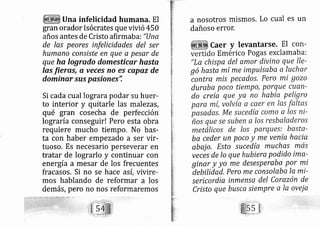 Una infelicidad humana, El
gran orador Is ócrates que vivió 450
años antes de Cristo afirmaba: "Una
de las peores infelicidades del ser
humano conslste en que a peser de
que ha logrado domesticar hasta
las Íieras, a veces no es capaz de
dominqrsus posiones'i
Si cada cual lograra podar su huer-
to interior y quitarle las mal ezás,
qué gran cosecha de perfección
lo graría conseguir! Pero esta obra
requiere mucho tiempo. No bas-
ta con haber empezado a ser vir-
tuoso. Es necesario pe severar en
tratar de lograrlo y continuar con
energía a mesar de los frecuentes
fracasos. Si no se hace así, vivire-
mos hablando de reformar a los
demás, pero no nos reformaremos
a nosotros mismos, Lo cual es un
dañoso error.
aer y levantarse. El con-
Em érico Pogas exclamaba:
"La chispa del amor divino que lle-
gó hasta mí me impulsaba a luchxr
contra mis pecados, Pero mi gozo
dureba poco tiempo, Porque cuan-
do reía que ya no había Peligro
ba ceder un poco y me venía hacia
abaj o, Esto su cedía muchas mas
veces de lo que hubiera podido imct-
ginar y yo me desesperaba Por mi
áebilidad, pero me consolaba Ia mi-
sericordia inmensa del Corazón de
Cristo que busca siempre a Ia ovei a
 