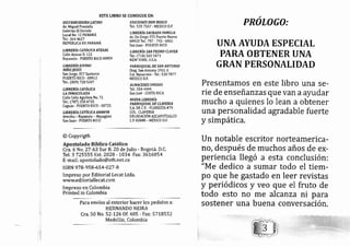 ESTE LIBRO SE CONSIGUE EN:
DISTRIBUIDOM UTINO
Av. Miguel Prostella
Galerías El Dorado
Local No. 12 PANAMÁ
Tel.: 364 4627
REPÚBLICA DE PANAMÁ
LIBRERfu ATÓLICA ATENAS
Calle Atenas D. L22
Bayamón - PUERTO RICO 00959
LIBRERíI OIVIUO
Nño ¡rsÚs
San forge, 357 Santurce
PUERTO RICO - OO9L?
Tel.: (809) 728 5207
LIBRERíI CNTÓUA
LA INfiqACUMDA
Calle Celis Aguilera No. 72
Tel.: (787) 258 4735
Caguas - PUERTO RICO - 00725
LIBRERLE UTÓUA ANAWIN
Arecibo - Bayamón - Mayagtiez
San fuan - PUERT0 RICO
EDICIONES DON BOSCO
Tel.: 535 7557 - MEXICO D.F.
L I B R E RiE SEENN D A FAIYT I L IA
Av. De Diego 555 Puerto Nuevo
00920 Tel.: 787 - 793 ' 6802
San Juan - PUERTO RIC0
LIBRERíN SNX PEDRO CLAVER
Tel.: (718) 565 5+7I
NEW YORK, U.S.A.
PARROQUIAL DE SAN ANTONIO
Diag. San Antonio 1931 A
Col. Navarrete - Tel.: 530 7877
MEXICO D.F.
ALIrTACENES UNIDOS
Tel.: 554 4444
San José - C0STA RICA
NUWA LIBRERíA
PARROQUIAL DE CUVERIA
S.A. DE C.V.. FLORESTA #79
COL. CLAVERIA
D ELEGACIÓ N AZCAPOTZALCO
c.P. 02080 - tr,tÉxlco o.r'.
@ Copyrigth
Apostolado Bíblico Católico
Cia. 6 N o.27 -63 Sur 8.20 de f ulio - Bogotá. D.C.
Tel. 3 725555 Ext. 2028 - 1034 Fax: 36L6054
E-mail: apostolado@ etb.net.co
rsBN 978-958- 654-027 -B
Impreso por Editorial Lecat Ltda.
www. e d ito riall e cat. co m
Impreso en Colombia
Printed in Colombia
Para envíos al exterior hacer los pedidos a:
HERNANDO NEIRA
Cra. 50 No. 52-126 Of.405 - Fax: 57L8552
Medellín, Colombia
PROLOGO:
UNAAYUDA ESPECIAL
PARA OBTENER UNA
GRAN PERSONALIDAT)
Presentamos en este libro una se-
rie de enseñanzas que van aayudar
rnucho a quienes lo lean a obtener
una personalidad agradable fuerte
y simpática.
Un notable escritor norteamerica-
ro, después de muchos años de ex-
periencia lle gó a esta conclusión:
"Me dedico a surnar todo el tiem-
po que he gastado en leer revistas
y periódicos y veo que el
todo esto no me alcanza
fruto de
ni p.1,
sostener una buena conversactoll.
 
