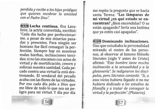 perdida y recibe a los hij os pródigos
que quieren recobrar la amistad
con el Padre Dios'!
Lucha contínua. Eva Lava-
liere, la actriz converti da, escribi ó:
"Cada día lucho por perfeccionar-
ffie, a pesar de mis miserias pasa-
das y presentes. Para ningúñ ser
humano fue fácil conseguirla per-
fección. Siempre hay en nosotros
malas hierbás, inclinaciones torci-
das; si no las ata camos con actos de
virtud y de mortifi caci ón, crecen y
sofocan nuestra santidad. Cada pe-
cado contra una virtud la está des-
trozando, El vendaval del pecado
acaba con las flores de las virtudes.
Por eso cada día pido a Dios que
me libre de todo lo que sea un pe-
ligro para mi virtud. Y día por Aia
me repito la pregunta que se hacía
santa Teresa: "Las lámparas de
rni virtud ¿en qué estado se en-
cuentran? ¿Bien encendidas? O se
están ap agand o? Sería una lastima
que ya estén casi ap agadas".
Dominando inclinaciones.
Uno que estudiaba la personalidad
mirando el rostro de las perso-
nas, al observar al famoso filósofo
Sócrates [siglo V antes de Cristo)
afirmó: "Este hombre tiene mucha
inclinaciónalasensuelidadyala
glotonería.", Se indignaron los discí-
pulos, pero Sócrates contestó: "Si, a
e.so.s vicio.s hubiera llegado si no me
hubiera dedicado a los estudios de
filosofía y a tratar de conseguir la
virtud y Ia perfección", (Plutarco),
 