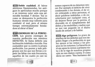 Doble cualidad. Al héroe
ateniense Epaminondas, los anti-
guos lo apreciaban rnucho porque
a un inmenso valor unía una ad-
mirable bondad. Y decían: 'Así es
como se demuestra la perfección
humana: siendo muy valiente para
combatir el mal, pero al mismo
tiempo extremadamente bonda-
doso al obrar el bien"
ENEMIGOS DE LA PERFEC.
CION. Los peores enemigos de
nuestra perfección son nuestros
DEFECTOS, Se llama defecto una
inclinación indebida o torcida. Una
costumbre que va contra la propia
perfecciórl. Los peores y rnás peli-
grosos son los que nos llevan a re-
petir las faltas con más frecuencia,
aquellos de los cuales ya casi no
somos cap aces de no dejarnos ven-
cer. por ej emplo el defecto de vivir
condenando a los demás, el de vi-
vir criticando a otras personás, el
decir palabras indebidas, o de en-
coleri zarse por cualquier cosá, el
de dei arse lievar por la perezd, el
desc,rido en el cumplimiento del
debe[ y las muletillas y mañas que
se nos van pegando en el diario
modo de actuar y de hablar.
Atgo petigroso. Lo grave de
muchos áe los defectos que nos im-
piden llegar a la perfección es que
ios alenos si los vemos y los pro-
pios no los notarnos. La basurita en
bt oi o ajeno la ver os aprimera vis-
ta y de Ia vi ga de nuestros propios
oj os no nos damos cuenta, o como
de cía un santo; "Nos burlamos del
 
