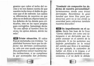 granizo que cubre el techo del ve-
cino y no nos damos cuenta de que
nuestro techo tiene el doble de gra-
nizo que el de enfrente. Los santos
se diferencian de nosotros en que
ellos no se dedican afij arse tanto en
los defectos de los demás para cri-
ticarlos, sino en los suyos propios
para corregirlos. Samaniego de cía:
"En une alfurj a al hombro llevo los
vicios, Ios aj enos delante, detrás los
?rt
mlos,
Triste situación, El sabio
Pascal exclamaba con tristeza: "La
debilfdad humana hace que los de-
fectos nos derroten continuamen-
te; solo con una ayuda especial de
Dios podremo.s vencer nuestras ma-
las inclina iones, si no cumplimo.s
lo que aconsej aba San Jerónimo:
"Combatir sin compasión los de-
fectos de nuestra personalidad';
terminaremos siendo unos tristes
derrotados. Recordemos Ia gran
bondad que tiene Dios pare per-
donernos, pero no se nos olvide su
severidad para cobrarno.s también
nuestros descuidos'i
Un impedimento en el ca-
mino. Decía San |uan de la Cruz:
"Ciertos defectos son c mo una te-
Ianquera o un derrumbe que im-
pfden avanzqr en el camino de la
perfección, .Sr no /os quitamos nos
dejarán paralizados en la mitad
del camino que lleva a la santided.
Así por ej emplo, la costumbre de
hablar sin freno a la lengua, o el
dedicarse a afectos sensibles no con-
venientes, o el no darle la debida
 