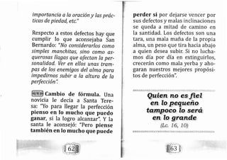 importancia a la oreción y las prác-
ticas de piedad, etc,"
Respecto a estos defectos hay que
cumplir lo que aconsej aba San
Bernardo: "No considerarlos como
simples manchitas, sino como as-
quero,sa.s llagas que afectan la per-
sonalidad. Ver en ellos unas tram-
pas de los enemigos del alma pare
impedirno.s .subir a la altura de la
perfección'i
cambio de tórmula. una
novicia le de cía a Santa Tere-
sa: "Yo para llegar la perfección
pienso en lo mucho que puedo
ganar, si la logro al canzar". Y la
santa le aconsej ó: "Pero piense
también en Io mucho que puede
perder si por dej arse ve cer por
sus defectos y malas inclinaciones
se queda a mitad de camino en
la santidad. Los defectos son una
tand, una mala maña de la propia
alma, un peso que tira hacia abaj o
a quien desea subir, Si no lucha-
mos día por día en extinguirlos,
crecerán como mala yerba y aho-
garan nuestros mej ores ropósi-
tos de perfección",
 