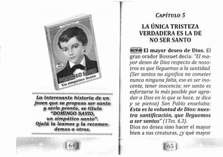 CapíruLo 5
LA UNICATRISTEZA
VERDADERA ES LA DE
NO SER SANTO
El mayor deseo de Dios, El
gran orador Bossuet de cía: "El ma-
yor deseo de Dios respecto de noso-
tros es que lleguemos a la santidad,
(Ser santos no signiffca no cometer
nunca ningu a falta, eso es ser ino-
cente, tener inoc ncia; ser sznto es
esforzerse lo má posible por agra-
dar a Dios en lo que se hac€, se dice
y se piensa) San Pablo ense abe:
Esta es la voluntad de Dios; nues-
tra santificqció , que lleguemos
o. ser santos" (lTes,4,3),
Dios no desea sino hacer el
bien a sus creaturas, ¿y qué
 