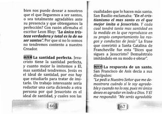 bien nos puede desear a nosotros
que el que lleguemos a ser santos,
o sea totalmente agradables ante
su presencia y que obtengamos la
perfección? Con razón afirmaba el
escritor Leon Bloy: "La única tris-
teza verdadera y total es la de no
ser santos'i Por que si no lo somos
no tendremos contento a nuestro
Creador.
La santidad perfecta, |esu-
cristo tiene la santidad perfecta,
y cuanto mej or lo imitemos a El,
mas santidad tendremos. lesús es
el ideal de santidad, por eso hay
que estudiarlo para tratar de imi-
tarlo, Un trabaj o interesante sería
redactar una carta diciendo a otra
persona por qué fesucristo es el
ideal de santidad, y cuales son las
cualidades que lo hacen más santo.
San Basilio exclamaba: "En el cris-
tianismo el mqs sqnto es el que
mejor imita 0 lesucristo, Y ceda
cual tendrá tanta mas.s0ntidad en
Ia medida en la que reproduzca en
.su propio comportamiento los res-
gos y conductas de Jesús" La frase
que convirtió a Santa Catalina de
Francheville fue esta "Dices que
sigues a fesucristo? Demuéstralo
imltándolo en su modo e obrar".
La respuesta de un santo.
San Francisco de Asís de cía a sus
discípulos:
"Le pedí a Nu estro Señor que me de-
mostrare cuándo sí le soy agrade-
bley cuando no lo soy, pues mi único
deseo es qgredar en todo a Dios, Y El
me respondió: "Me serás agredable
 